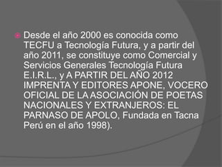    Desde el año 2000 es conocida como
    TECFU a Tecnología Futura, y a partir del
    año 2011, se constituye como Comercial y
    Servicios Generales Tecnología Futura
    E.I.R.L., y A PARTIR DEL AÑO 2012
    IMPRENTA Y EDITORES APONE, VOCERO
    OFICIAL DE LA ASOCIACIÓN DE POETAS
    NACIONALES Y EXTRANJEROS: EL
    PARNASO DE APOLO, Fundada en Tacna
    Perú en el año 1998).
 