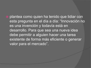    plantea como quien ha tenido que lidiar con
    esta pregunta en el día a día: “Innovación no
    es una invención y todavía está en
    desarrollo. Para que sea una nueva idea
    debe permitir a alguien hacer una tarea
    existente de forma más eficiente o generar
    valor para el mercado”.
 