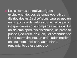    Los sistemas operativos siguen
    evolucionando. Los sistemas operativos
    distribuidos están diseñados para su uso en
    un grupo de ordenadores conectados pero
    independientes que comparten recursos. En
    un sistema operativo distribuido, un proceso
    puede ejecutarse en cualquier ordenador de
    la red (normalmente, un ordenador inactivo
    en ese momento) para aumentar el
    rendimiento de ese proceso.
 