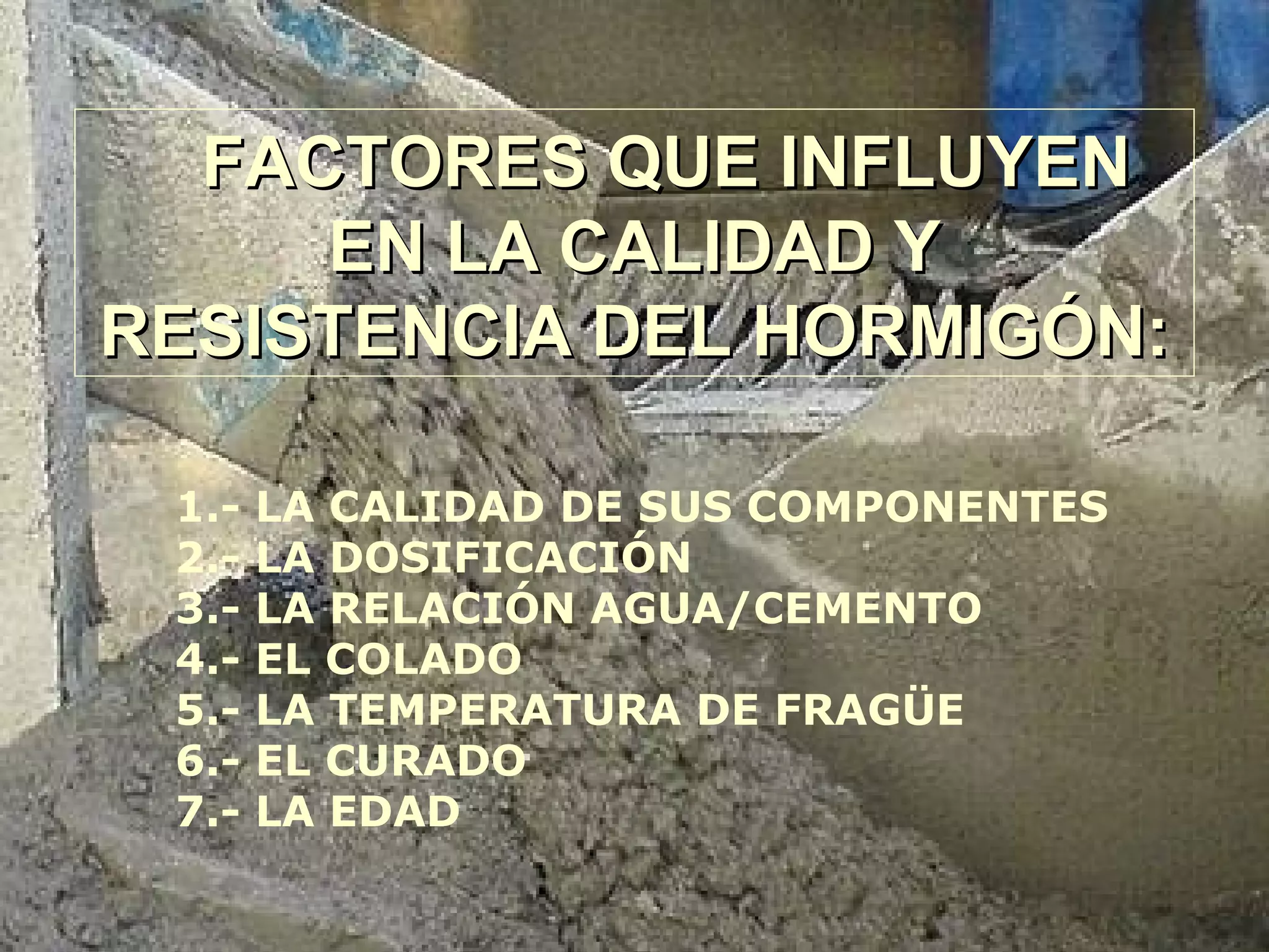 FACTORES QUE INFLUYENFACTORES QUE INFLUYEN
EN LA CALIDAD YEN LA CALIDAD Y
RESISTENCIA DEL HORMIGÓN:RESISTENCIA DEL HORMIGÓN:
1.- LA CALIDAD DE SUS COMPONENTES
2.- LA DOSIFICACIÓN
3.- LA RELACIÓN AGUA/CEMENTO
4.- EL COLADO
5.- LA TEMPERATURA DE FRAGÜE
6.- EL CURADO
7.- LA EDAD
 