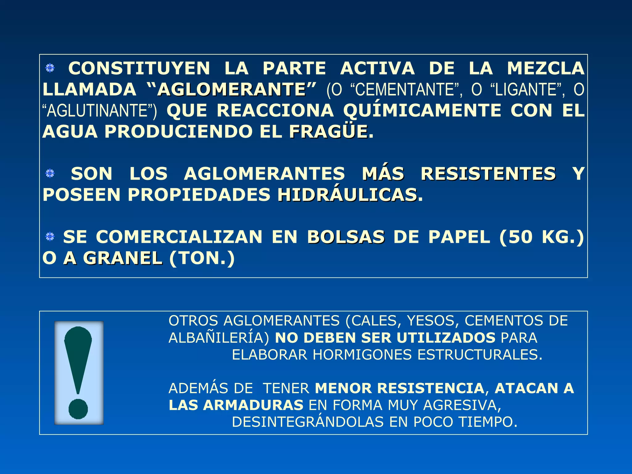 CONSTITUYEN LA PARTE ACTIVA DE LA MEZCLA
LLAMADA “AGLOMERANTEAGLOMERANTE” (O “CEMENTANTE”, O “LIGANTE”, O
“AGLUTINANTE”) QUE REACCIONA QUÍMICAMENTE CON EL
AGUA PRODUCIENDO EL FRAGÜEFRAGÜE.
SON LOS AGLOMERANTES MÁS RESISTENTESMÁS RESISTENTES Y
POSEEN PROPIEDADES HIDRÁULICASHIDRÁULICAS.
SE COMERCIALIZAN EN BOLSASBOLSAS DE PAPEL (50 KG.)
O A GRANELA GRANEL (TON.)
OTROS AGLOMERANTES (CALES, YESOS, CEMENTOS DE
ALBAÑILERÍA) NO DEBEN SER UTILIZADOS PARA
ELABORAR HORMIGONES ESTRUCTURALES.
ADEMÁS DE TENER MENOR RESISTENCIA, ATACAN A
LAS ARMADURAS EN FORMA MUY AGRESIVA,
DESINTEGRÁNDOLAS EN POCO TIEMPO.
 