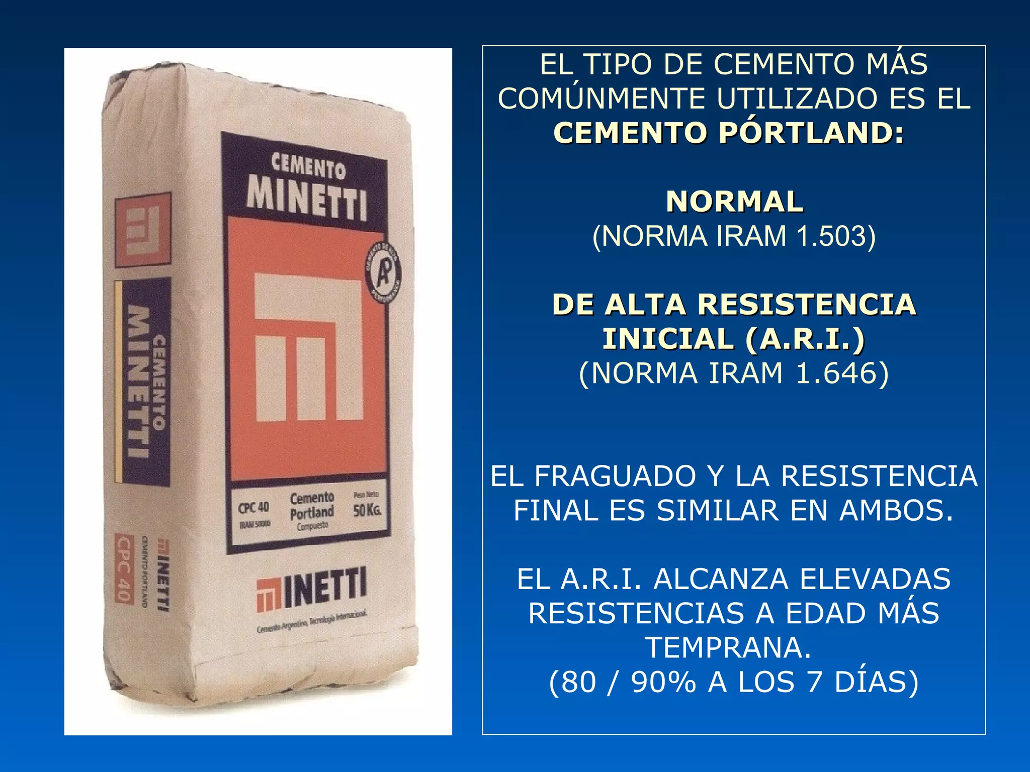 EL TIPO DE CEMENTO MÁS
COMÚNMENTE UTILIZADO ES EL
CEMENTO PÓRTLAND:CEMENTO PÓRTLAND:
NORMALNORMAL
(NORMA IRAM 1.503)
DE ALTA RESISTENCIADE ALTA RESISTENCIA
INICIAL (A.R.I.)INICIAL (A.R.I.)
(NORMA IRAM 1.646)
EL FRAGUADO Y LA RESISTENCIA
FINAL ES SIMILAR EN AMBOS.
EL A.R.I. ALCANZA ELEVADAS
RESISTENCIAS A EDAD MÁS
TEMPRANA.
(80 / 90% A LOS 7 DÍAS)
 