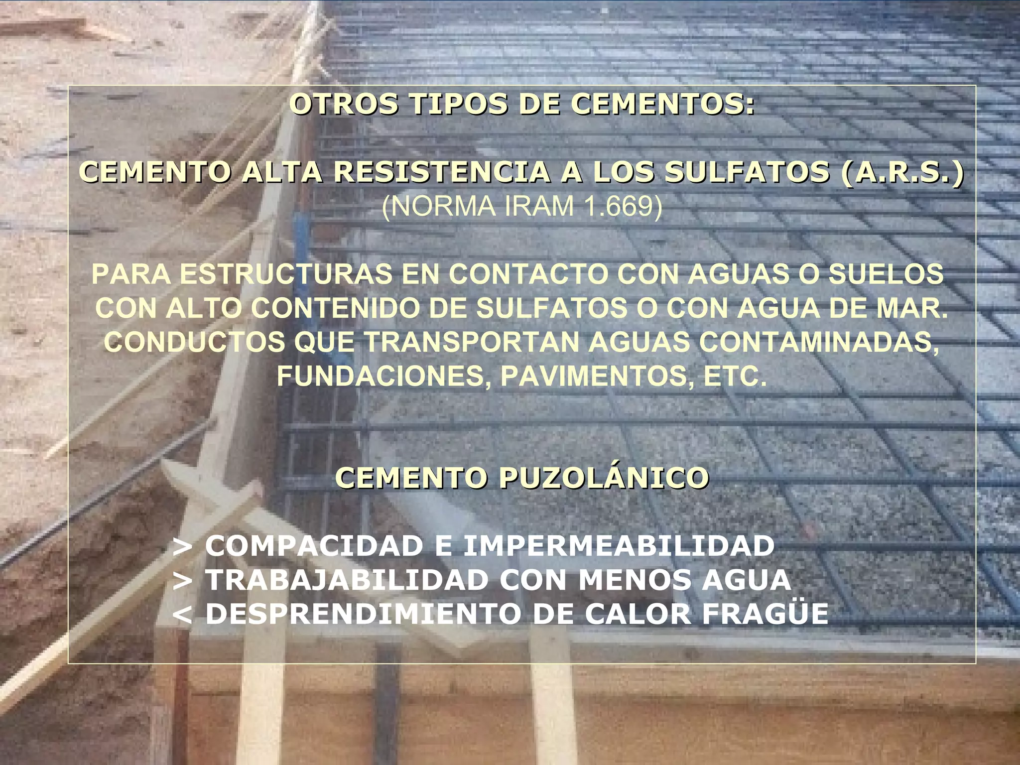 OTROS TIPOS DE CEMENTOS:OTROS TIPOS DE CEMENTOS:
CEMENTO ALTA RESISTENCIA A LOS SULFATOS (A.R.S.)CEMENTO ALTA RESISTENCIA A LOS SULFATOS (A.R.S.)
(NORMA IRAM 1.669)
PARA ESTRUCTURAS EN CONTACTO CON AGUAS O SUELOS
CON ALTO CONTENIDO DE SULFATOS O CON AGUA DE MAR.
CONDUCTOS QUE TRANSPORTAN AGUAS CONTAMINADAS,
FUNDACIONES, PAVIMENTOS, ETC.
CEMENTO PUZOLÁNICOCEMENTO PUZOLÁNICO
> COMPACIDAD E IMPERMEABILIDAD
> TRABAJABILIDAD CON MENOS AGUA
< DESPRENDIMIENTO DE CALOR FRAGÜE
 