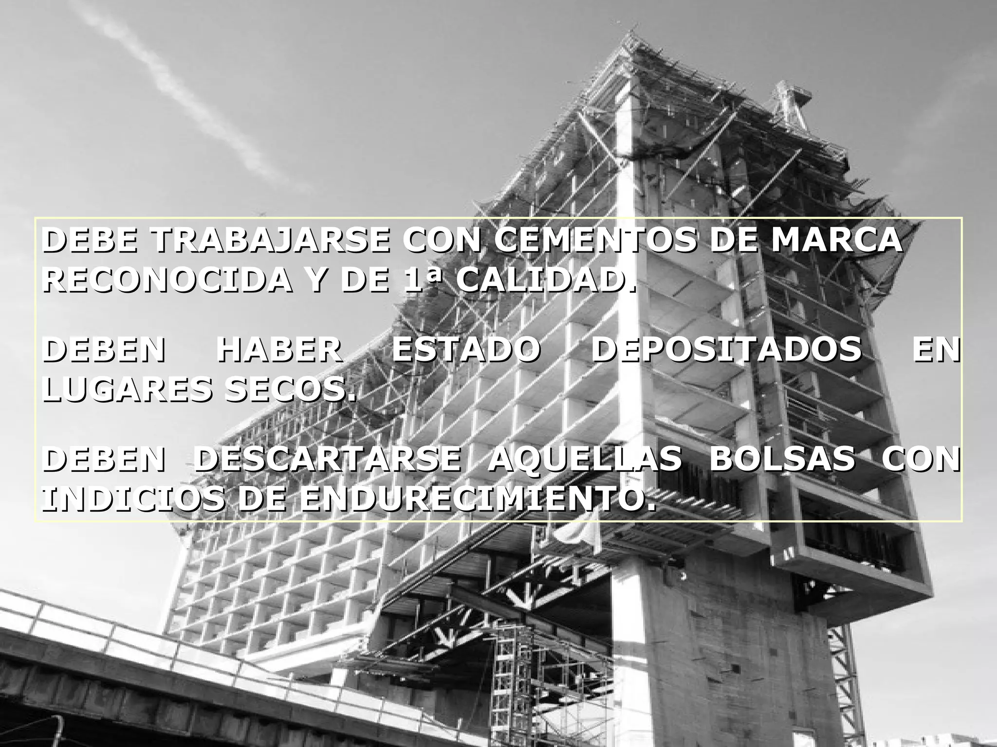 DEBE TRABAJARSE CON CEMENTOS DE MARCADEBE TRABAJARSE CON CEMENTOS DE MARCA
RECONOCIDA Y DE 1ª CALIDAD.RECONOCIDA Y DE 1ª CALIDAD.
DEBEN HABER ESTADO DEPOSITADOS ENDEBEN HABER ESTADO DEPOSITADOS EN
LUGARES SECOS.LUGARES SECOS.
DEBEN DESCARTARSE AQUELLAS BOLSAS CONDEBEN DESCARTARSE AQUELLAS BOLSAS CON
INDICIOS DE ENDURECIMIENTO.INDICIOS DE ENDURECIMIENTO.
 