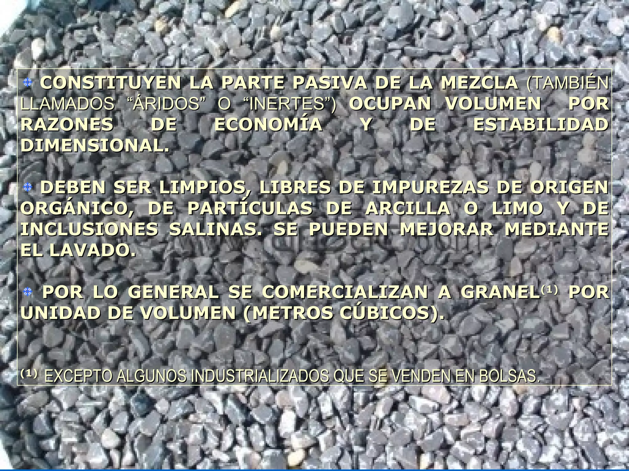 CONSTITUYEN LA PARTE PASIVA DE LA MEZCLACONSTITUYEN LA PARTE PASIVA DE LA MEZCLA (TAMBIÉN(TAMBIÉN
LLAMADOS “ÁRIDOS” O “INERTES”)LLAMADOS “ÁRIDOS” O “INERTES”) OCUPAN VOLUMEN POROCUPAN VOLUMEN POR
RAZONES DE ECONOMÍA Y DE ESTABILIDADRAZONES DE ECONOMÍA Y DE ESTABILIDAD
DIMENSIONAL.DIMENSIONAL.
DEBEN SER LIMPIOS, LIBRES DE IMPUREZAS DE ORIGENDEBEN SER LIMPIOS, LIBRES DE IMPUREZAS DE ORIGEN
ORGÁNICO, DE PARTÍCULAS DE ARCILLA O LIMO Y DEORGÁNICO, DE PARTÍCULAS DE ARCILLA O LIMO Y DE
INCLUSIONES SALINAS. SE PUEDEN MEJORAR MEDIANTEINCLUSIONES SALINAS. SE PUEDEN MEJORAR MEDIANTE
EL LAVADO.EL LAVADO.
POR LO GENERAL SE COMERCIALIZAN A GRANELPOR LO GENERAL SE COMERCIALIZAN A GRANEL(1)(1)
PORPOR
UNIDAD DE VOLUMEN (METROS CÚBICOS).UNIDAD DE VOLUMEN (METROS CÚBICOS).
(1)(1)
EXCEPTO ALGUNOS INDUSTRIALIZADOS QUE SE VENDEN EN BOLSASEXCEPTO ALGUNOS INDUSTRIALIZADOS QUE SE VENDEN EN BOLSAS..
 