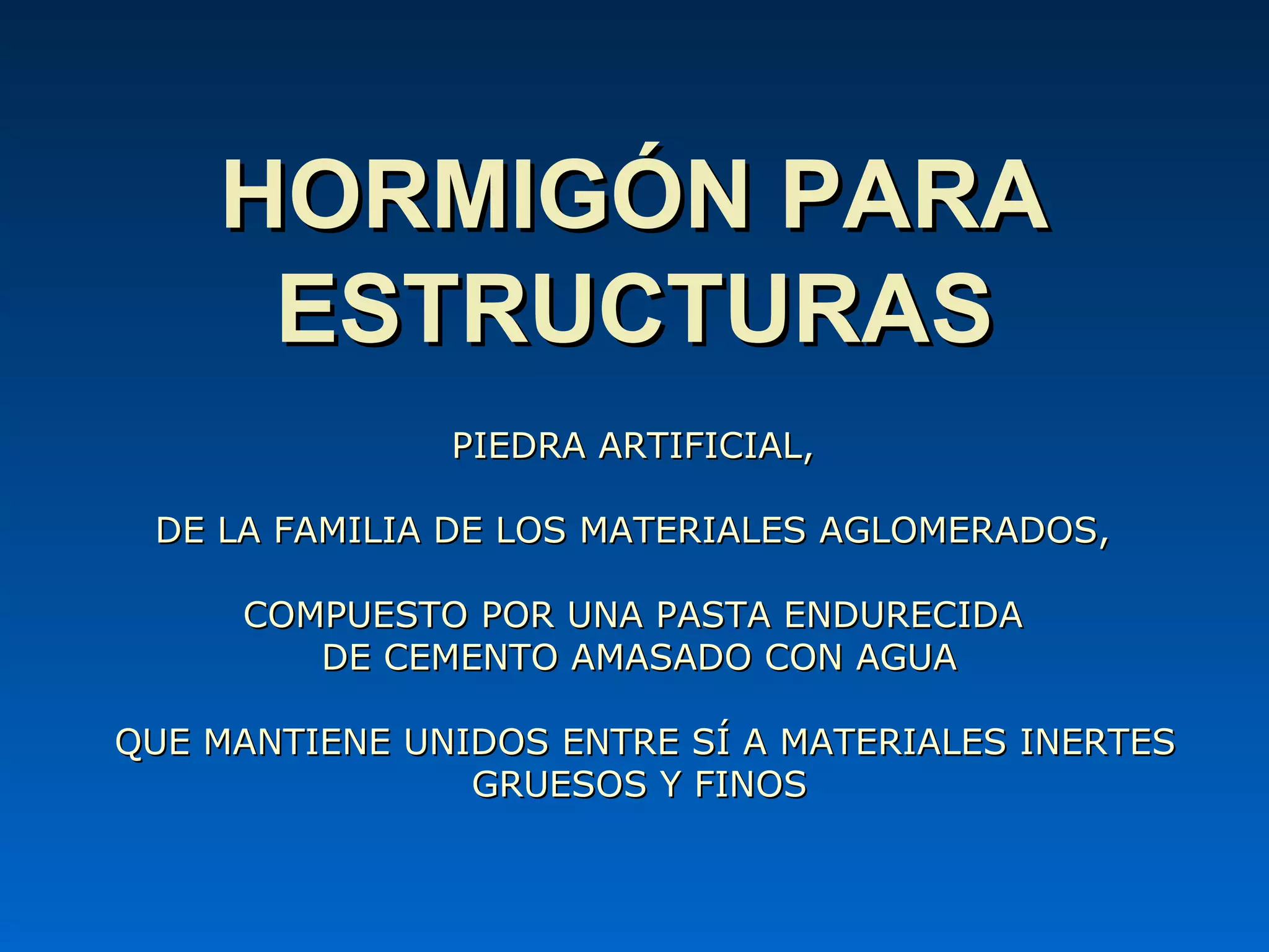 PIEDRA ARTIFICIAL,PIEDRA ARTIFICIAL,
DE LA FAMILIA DE LOS MATERIALES AGLOMERADOS,DE LA FAMILIA DE LOS MATERIALES AGLOMERADOS,
COMPUESTOCOMPUESTO POR UNA PASTA ENDURECIDAPOR UNA PASTA ENDURECIDA
DE CEMENTO AMASADO CON AGUADE CEMENTO AMASADO CON AGUA
QUE MANTIENE UNIDOS ENTRE SÍ A MATERIALES INERTESQUE MANTIENE UNIDOS ENTRE SÍ A MATERIALES INERTES
GRUESOS Y FINOSGRUESOS Y FINOS
HORMIGÓN PARAHORMIGÓN PARA
ESTRUCTURASESTRUCTURAS
 