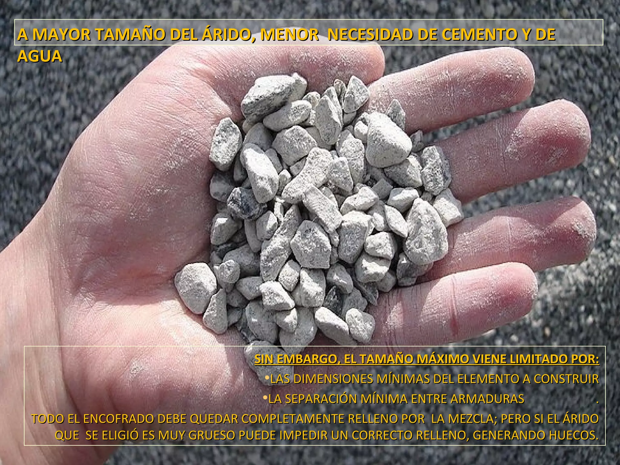 A MAYOR TAMAÑO DEL ÁRIDO, MENOR NECESIDAD DE CEMENTO Y DEA MAYOR TAMAÑO DEL ÁRIDO, MENOR NECESIDAD DE CEMENTO Y DE
AGUAAGUA
SIN EMBARGO, EL TAMAÑO MÁXIMO VIENE LIMITADO POR:SIN EMBARGO, EL TAMAÑO MÁXIMO VIENE LIMITADO POR:
•LAS DIMENSIONES MÍNIMAS DEL ELEMENTO A CONSTRUIRLAS DIMENSIONES MÍNIMAS DEL ELEMENTO A CONSTRUIR
•LA SEPARACIÓN MÍNIMA ENTRE ARMADURAS .LA SEPARACIÓN MÍNIMA ENTRE ARMADURAS .
TODO EL ENCOFRADO DEBE QUEDAR COMPLETAMENTE RELLENO POR LA MEZCLA; PERO SI EL ÁRIDOTODO EL ENCOFRADO DEBE QUEDAR COMPLETAMENTE RELLENO POR LA MEZCLA; PERO SI EL ÁRIDO
QUE SE ELIGIÓ ES MUY GRUESO PUEDE IMPEDIR UN CORRECTO RELLENO, GENERANDO HUECOS.QUE SE ELIGIÓ ES MUY GRUESO PUEDE IMPEDIR UN CORRECTO RELLENO, GENERANDO HUECOS.
 