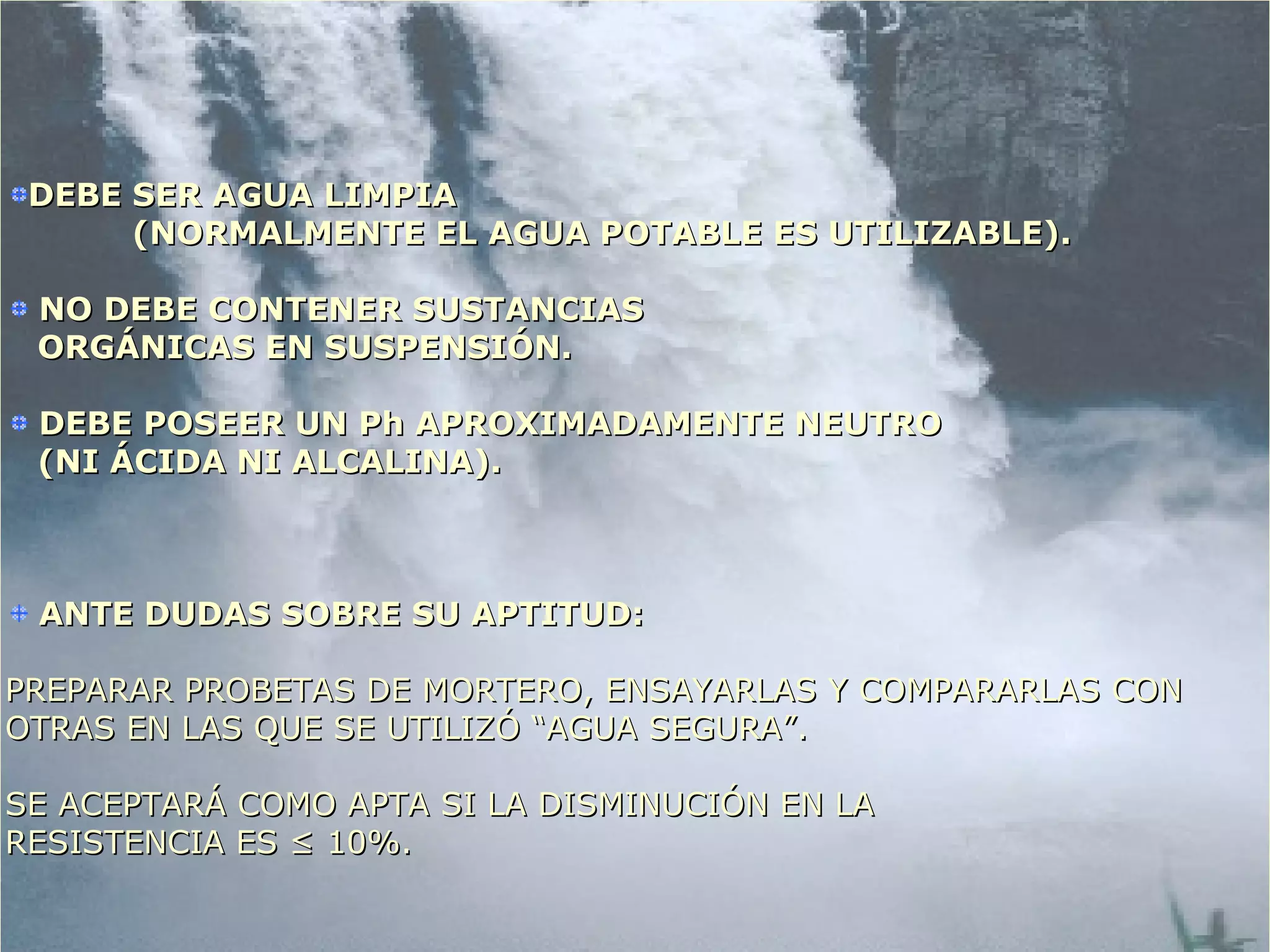 DEBE SER AGUA LIMPIADEBE SER AGUA LIMPIA
(NORMALMENTE EL AGUA POTABLE ES UTILIZABLE).(NORMALMENTE EL AGUA POTABLE ES UTILIZABLE).
NO DEBE CONTENER SUSTANCIASNO DEBE CONTENER SUSTANCIAS
ORGÁNICAS EN SUSPENSIÓN.ORGÁNICAS EN SUSPENSIÓN.
DEBE POSEER UN Ph APROXIMADAMENTE NEUTRODEBE POSEER UN Ph APROXIMADAMENTE NEUTRO
(NI ÁCIDA NI ALCALINA).(NI ÁCIDA NI ALCALINA).
ANTE DUDAS SOBRE SU APTITUD:ANTE DUDAS SOBRE SU APTITUD:
PREPARAR PROBETAS DE MORTERO, ENSAYARLAS Y COMPARARLAS CONPREPARAR PROBETAS DE MORTERO, ENSAYARLAS Y COMPARARLAS CON
OTRAS EN LAS QUE SE UTILIZÓ “AGUA SEGURA”.OTRAS EN LAS QUE SE UTILIZÓ “AGUA SEGURA”.
SE ACEPTARÁ COMO APTA SI LA DISMINUCIÓN EN LASE ACEPTARÁ COMO APTA SI LA DISMINUCIÓN EN LA
RESISTENCIA ES ≤RESISTENCIA ES ≤ 10%.10%.
 