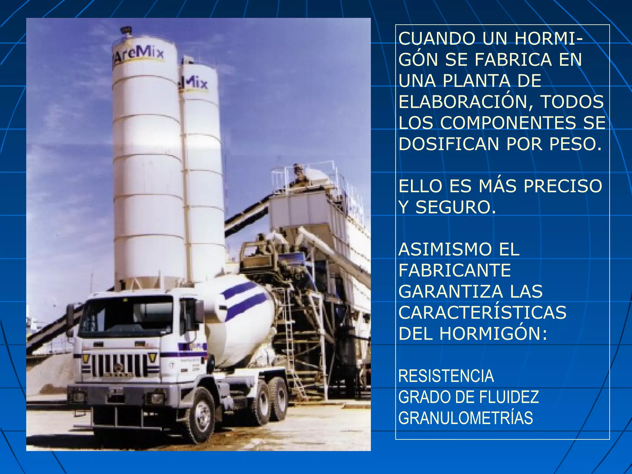CUANDO UN HORMI-
GÓN SE FABRICA EN
UNA PLANTA DE
ELABORACIÓN, TODOS
LOS COMPONENTES SE
DOSIFICAN POR PESO.
ELLO ES MÁS PRECISO
Y SEGURO.
ASIMISMO EL
FABRICANTE
GARANTIZA LAS
CARACTERÍSTICAS
DEL HORMIGÓN:
RESISTENCIA
GRADO DE FLUIDEZ
GRANULOMETRÍAS
 
