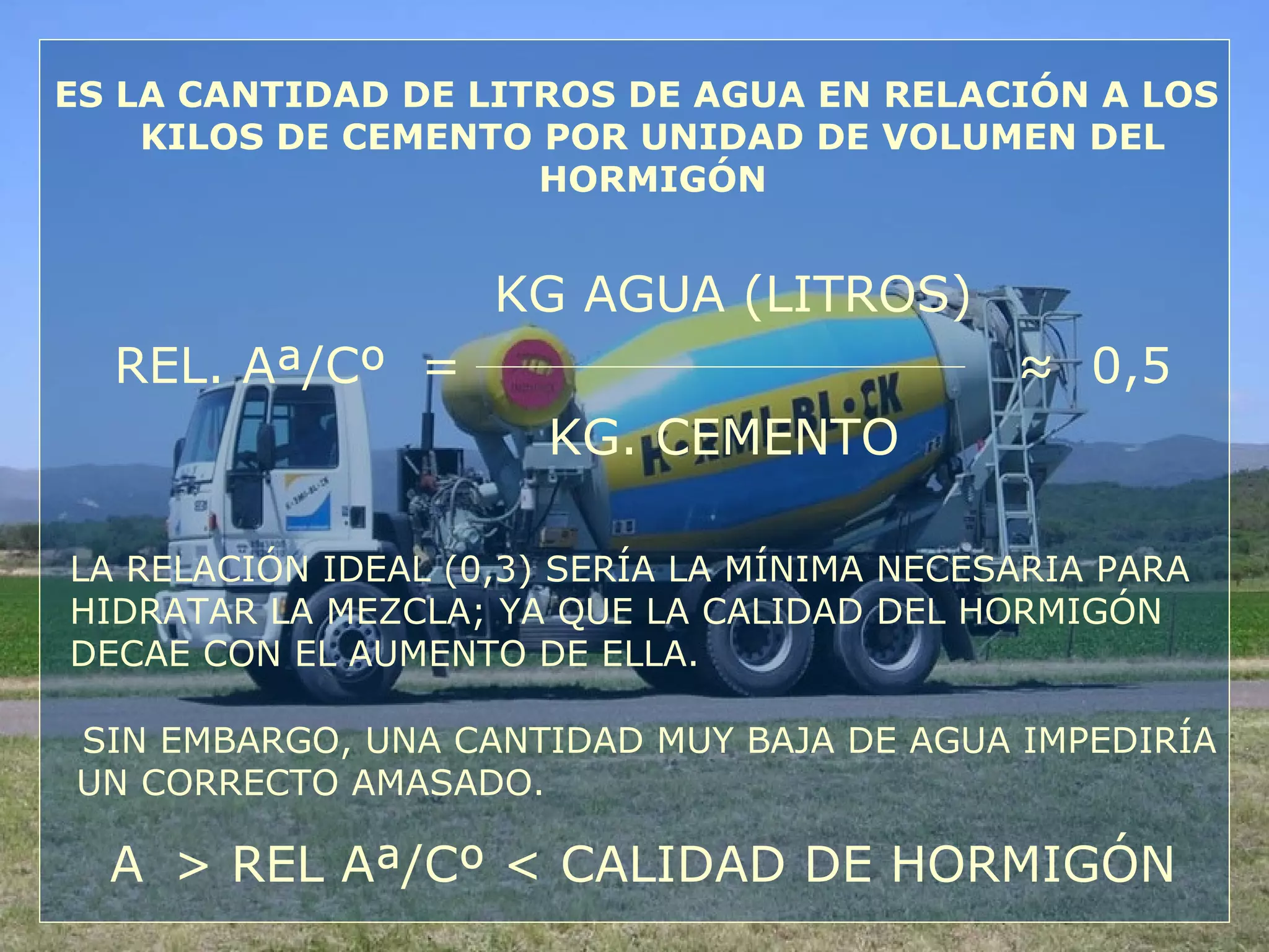 ES LA CANTIDAD DE LITROS DE AGUA EN RELACIÓN A LOS
KILOS DE CEMENTO POR UNIDAD DE VOLUMEN DEL
HORMIGÓN
KG AGUA (LITROS)
REL. Aª/Cº = ≈ 0,5
KG. CEMENTO
LA RELACIÓN IDEAL (0,3) SERÍA LA MÍNIMA NECESARIA PARA
HIDRATAR LA MEZCLA; YA QUE LA CALIDAD DEL HORMIGÓN
DECAE CON EL AUMENTO DE ELLA.
SIN EMBARGO, UNA CANTIDAD MUY BAJA DE AGUA IMPEDIRÍA
UN CORRECTO AMASADO.
A > REL Aª/Cº < CALIDAD DE HORMIGÓN
 