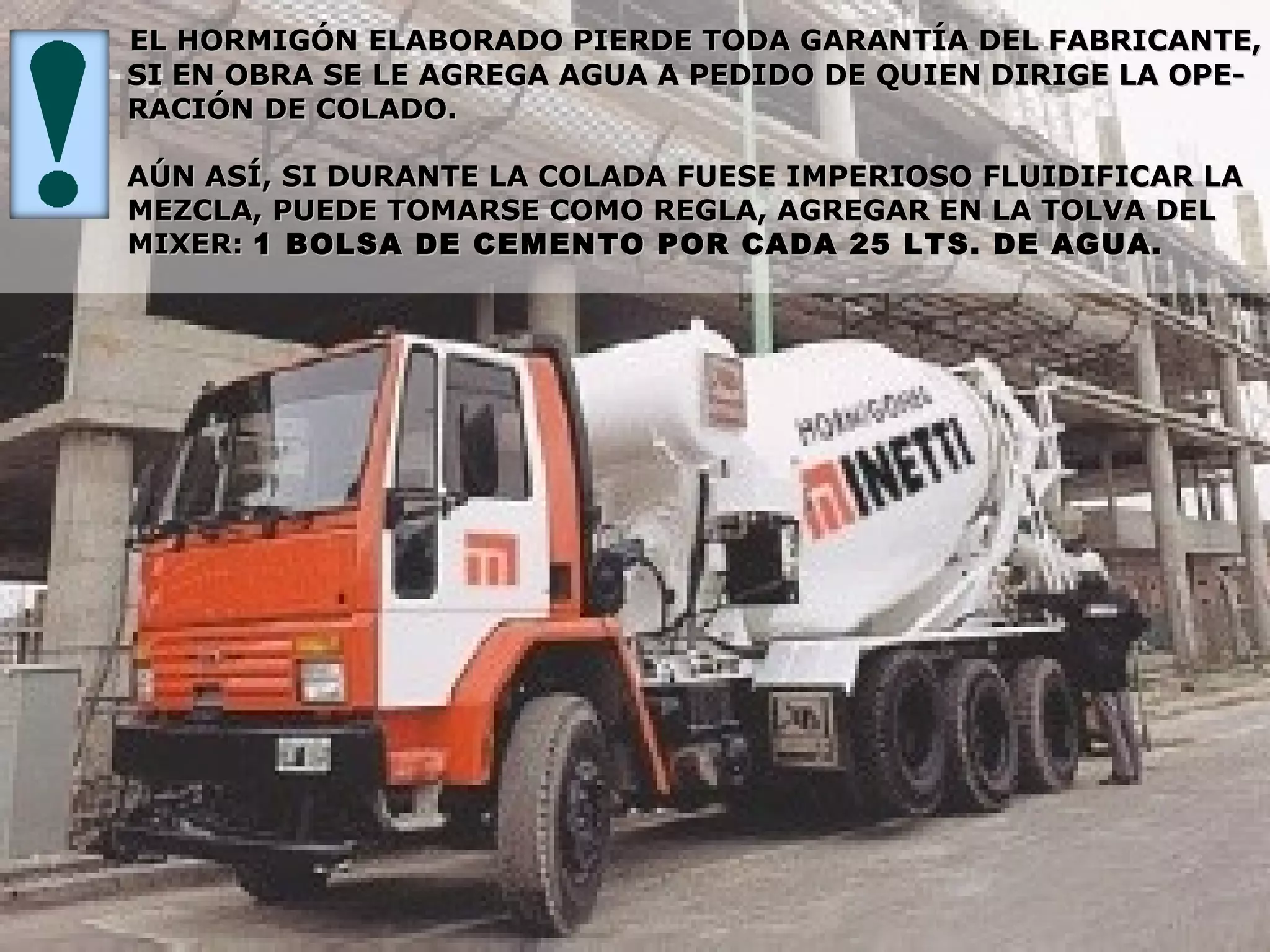 EL HORMIGÓN ELABORADO PIERDE TODA GARANTÍA DEL FABRICANTE,EL HORMIGÓN ELABORADO PIERDE TODA GARANTÍA DEL FABRICANTE,
SI EN OBRA SE LE AGREGA AGUA A PEDIDO DE QUIEN DIRIGE LA OPE-SI EN OBRA SE LE AGREGA AGUA A PEDIDO DE QUIEN DIRIGE LA OPE-
RACIÓN DE COLADO.RACIÓN DE COLADO.
AÚN ASÍ, SI DURANTE LA COLADA FUESE IMPERIOSO FLUIDIFICAR LAAÚN ASÍ, SI DURANTE LA COLADA FUESE IMPERIOSO FLUIDIFICAR LA
MEZCLA, PUEDE TOMARSE COMO REGLA, AGREGAR EN LA TOLVA DELMEZCLA, PUEDE TOMARSE COMO REGLA, AGREGAR EN LA TOLVA DEL
MIXER:MIXER: 1 BOLSA DE CEMENTO POR CADA 25 LTS. DE AGUA.1 BOLSA DE CEMENTO POR CADA 25 LTS. DE AGUA.
 