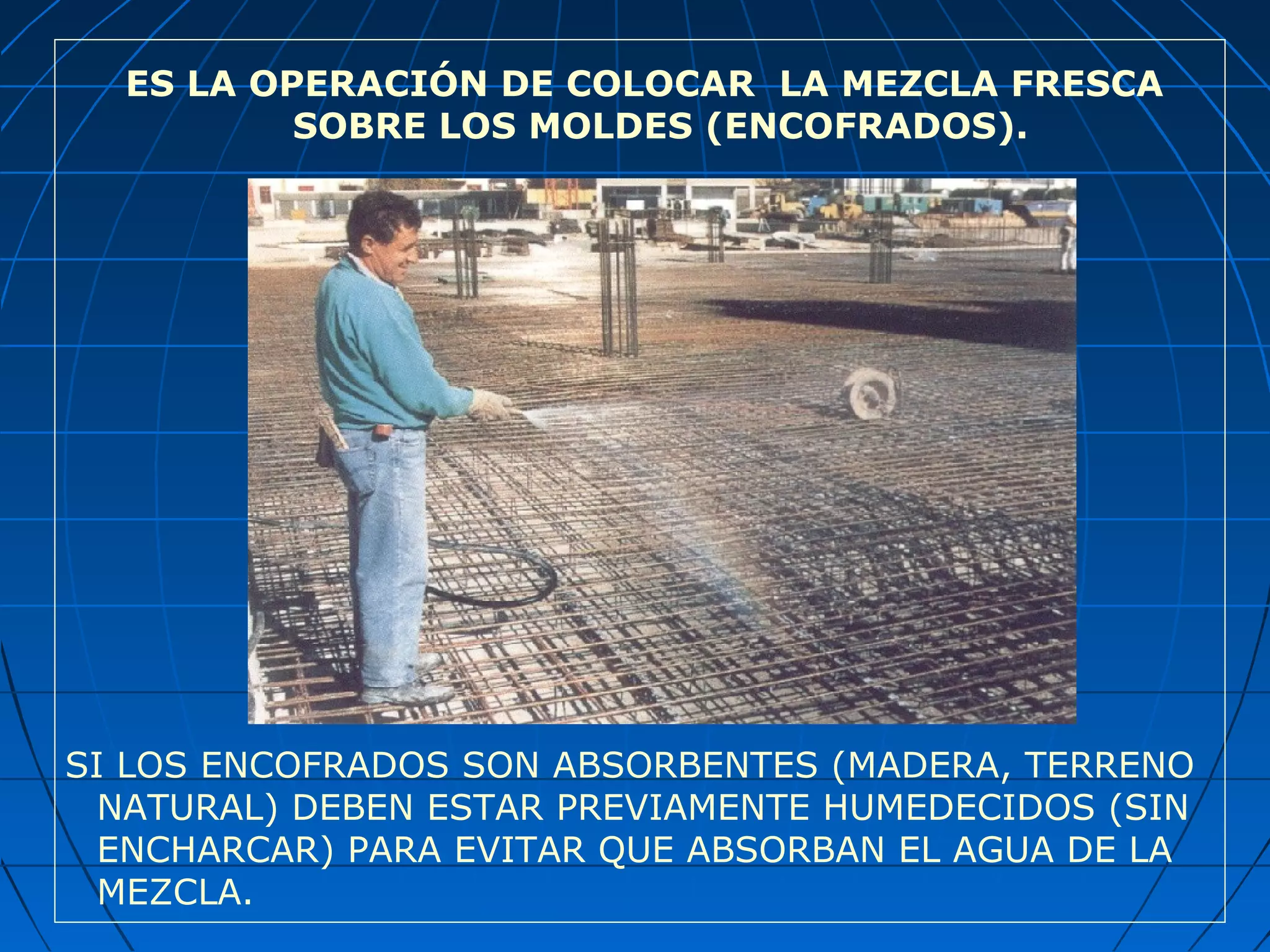 ES LA OPERACIÓN DE COLOCAR LA MEZCLA FRESCA
SOBRE LOS MOLDES (ENCOFRADOS).
SI LOS ENCOFRADOS SON ABSORBENTES (MADERA, TERRENO
NATURAL) DEBEN ESTAR PREVIAMENTE HUMEDECIDOS (SIN
ENCHARCAR) PARA EVITAR QUE ABSORBAN EL AGUA DE LA
MEZCLA.
 