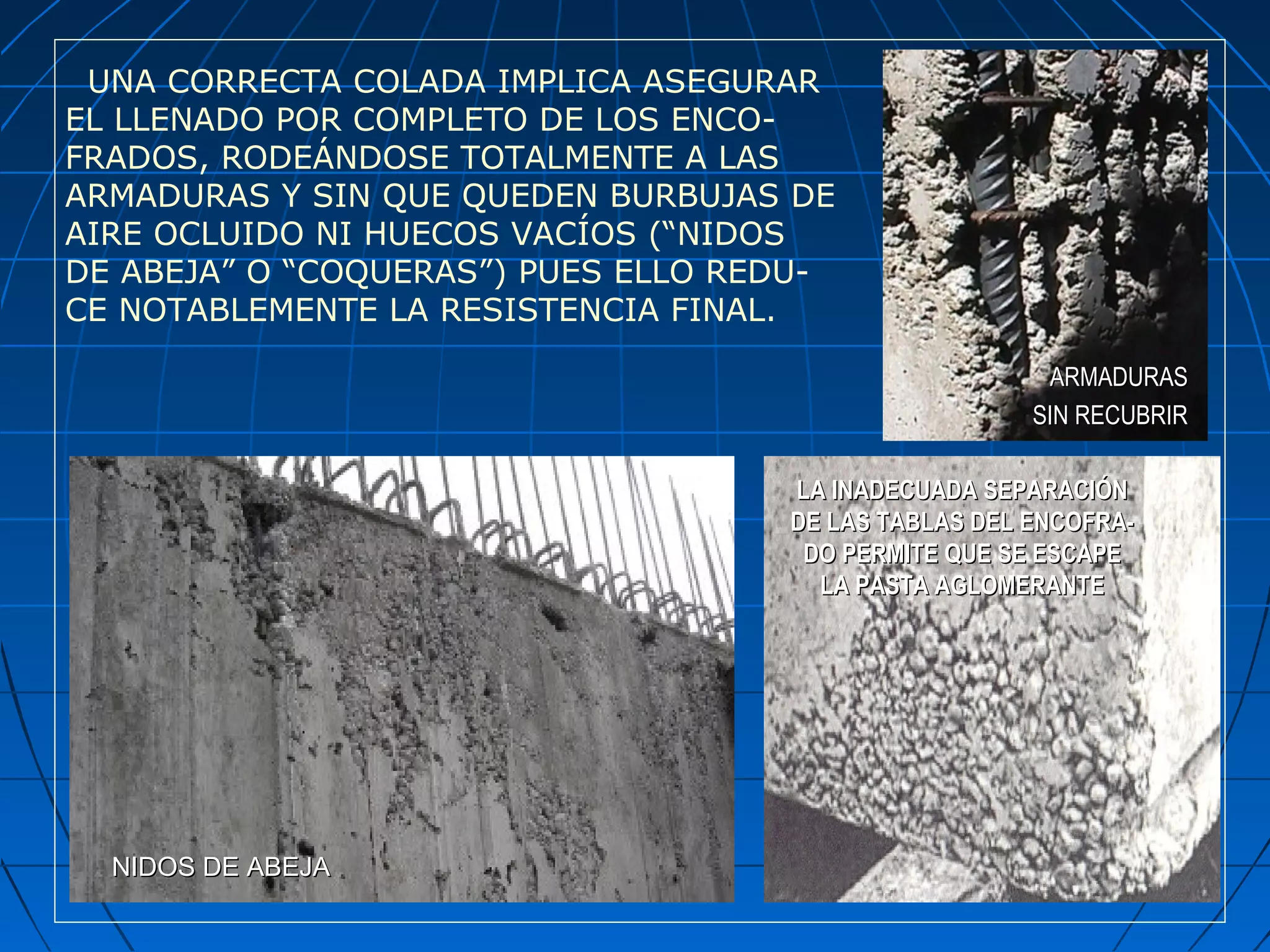 UNA CORRECTA COLADA IMPLICA ASEGURAR
EL LLENADO POR COMPLETO DE LOS ENCO-
FRADOS, RODEÁNDOSE TOTALMENTE A LAS
ARMADURAS Y SIN QUE QUEDEN BURBUJAS DE
AIRE OCLUIDO NI HUECOS VACÍOS (“NIDOS
DE ABEJA” O “COQUERAS”) PUES ELLO REDU-
CE NOTABLEMENTE LA RESISTENCIA FINAL.
NIDOS DE ABEJANIDOS DE ABEJA
ARMADURASARMADURAS
SIN RECUBRIRSIN RECUBRIR
LA INADECUADA SEPARACIÓNLA INADECUADA SEPARACIÓN
DE LAS TABLAS DEL ENCOFRA-DE LAS TABLAS DEL ENCOFRA-
DO PERMITE QUE SE ESCAPEDO PERMITE QUE SE ESCAPE
LA PASTA AGLOMERANTELA PASTA AGLOMERANTE
 
