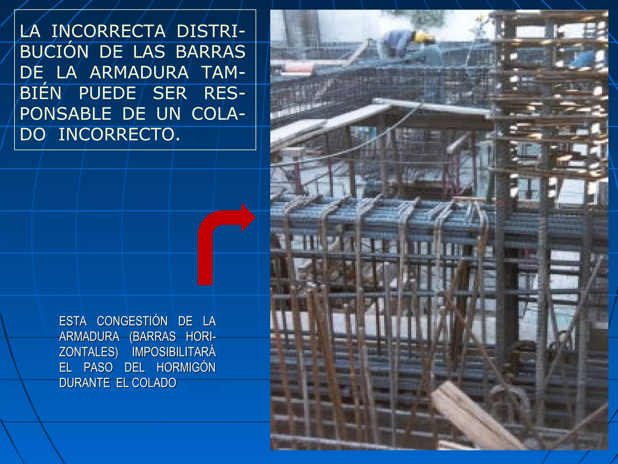 ESTA CONGESTIÓN DE LAESTA CONGESTIÓN DE LA
ARMADURA (BARRAS HORI-ARMADURA (BARRAS HORI-
ZONTALES) IMPOSIBILITARÁZONTALES) IMPOSIBILITARÁ
EL PASO DEL HORMIGÓNEL PASO DEL HORMIGÓN
DURANTE EL COLADODURANTE EL COLADO
LA INCORRECTA DISTRI-
BUCIÓN DE LAS BARRAS
DE LA ARMADURA TAM-
BIÉN PUEDE SER RES-
PONSABLE DE UN COLA-
DO INCORRECTO.
 