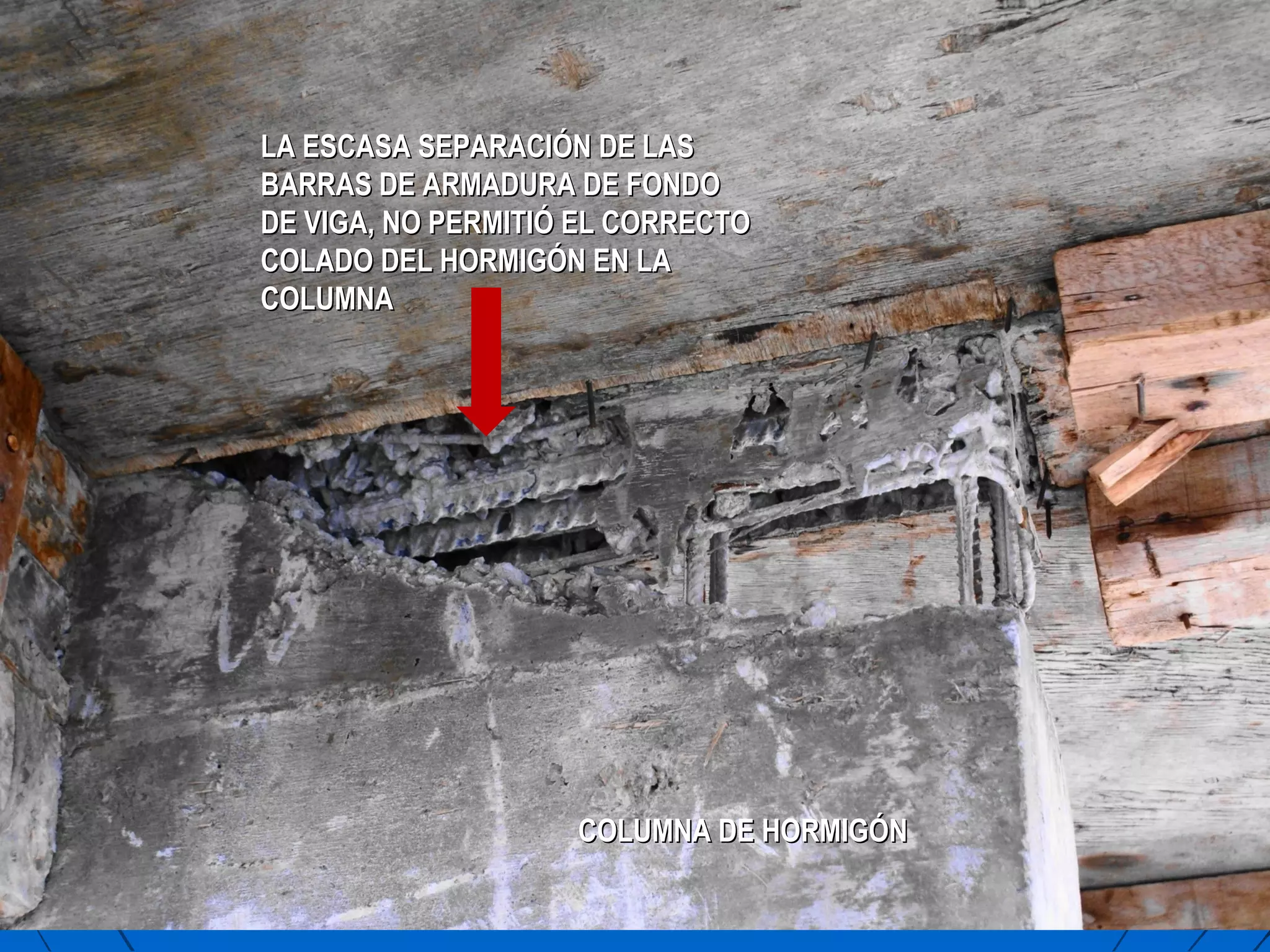 COLUMNA DE HORMIGÓNCOLUMNA DE HORMIGÓN
LA ESCASA SEPARACIÓN DE LASLA ESCASA SEPARACIÓN DE LAS
BARRAS DE ARMADURA DE FONDOBARRAS DE ARMADURA DE FONDO
DE VIGA, NO PERMITIÓ EL CORRECTODE VIGA, NO PERMITIÓ EL CORRECTO
COLADO DEL HORMIGÓN EN LACOLADO DEL HORMIGÓN EN LA
COLUMNACOLUMNA
 