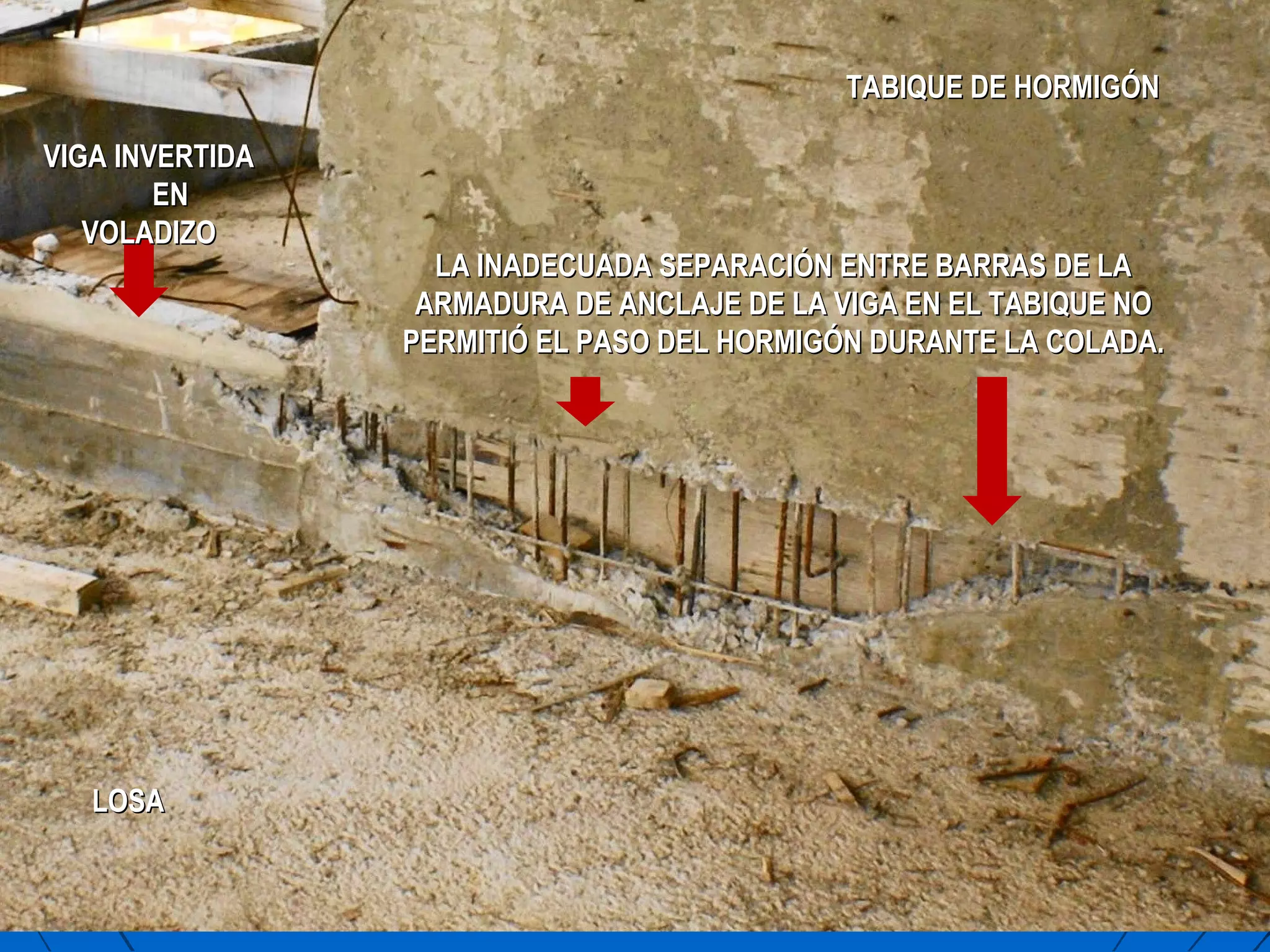 VIGA INVERTIDAVIGA INVERTIDA
ENEN
VOLADIZOVOLADIZO
LA INADECUADA SEPARACIÓN ENTRE BARRAS DE LALA INADECUADA SEPARACIÓN ENTRE BARRAS DE LA
ARMADURA DE ANCLAJE DE LA VIGA EN EL TABIQUE NOARMADURA DE ANCLAJE DE LA VIGA EN EL TABIQUE NO
PERMITIÓ EL PASO DEL HORMIGÓN DURANTE LA COLADA.PERMITIÓ EL PASO DEL HORMIGÓN DURANTE LA COLADA.
TABIQUE DE HORMIGÓNTABIQUE DE HORMIGÓN
LOSALOSA
 