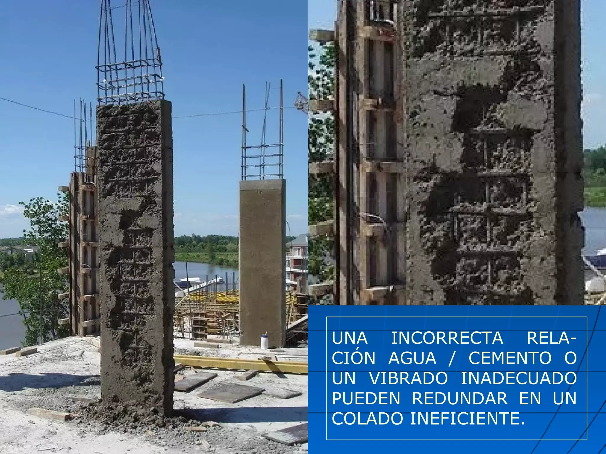UNA INCORRECTA RELA-
CIÓN AGUA / CEMENTO O
UN VIBRADO INADECUADO
PUEDEN REDUNDAR EN UN
COLADO INEFICIENTE.
 