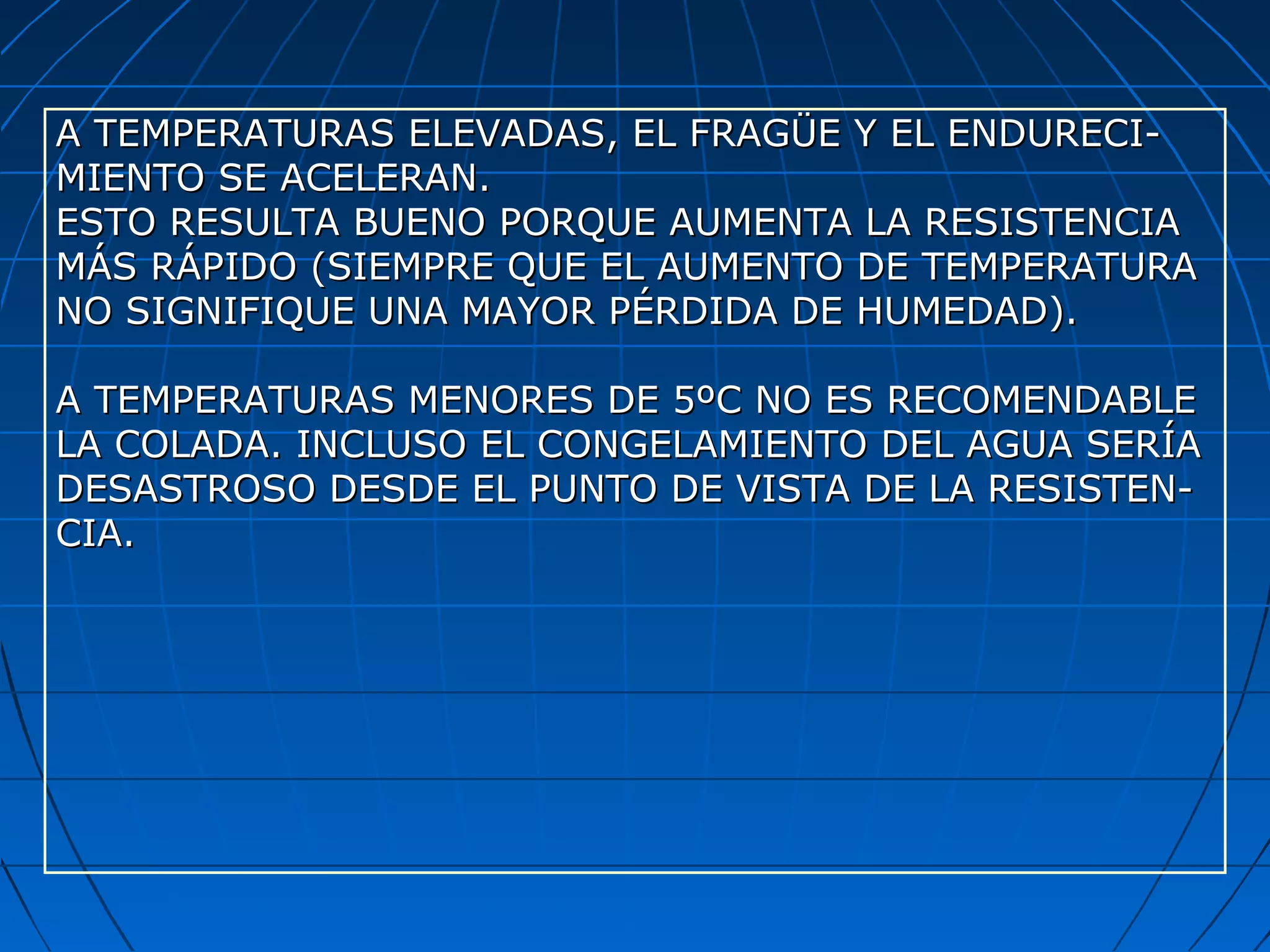A TEMPERATURAS ELEVADAS, EL FRAGÜE Y EL ENDURECI-A TEMPERATURAS ELEVADAS, EL FRAGÜE Y EL ENDURECI-
MIENTO SE ACELERAN.MIENTO SE ACELERAN.
ESTO RESULTA BUENO PORQUE AUMENTA LA RESISTENCIAESTO RESULTA BUENO PORQUE AUMENTA LA RESISTENCIA
MÁS RÁPIDO (SIEMPRE QUE EL AUMENTO DE TEMPERATURAMÁS RÁPIDO (SIEMPRE QUE EL AUMENTO DE TEMPERATURA
NO SIGNIFIQUE UNA MAYOR PÉRDIDA DE HUMEDAD).NO SIGNIFIQUE UNA MAYOR PÉRDIDA DE HUMEDAD).
A TEMPERATURAS MENORES DE 5ºC NO ES RECOMENDABLEA TEMPERATURAS MENORES DE 5ºC NO ES RECOMENDABLE
LA COLADA. INCLUSO EL CONGELAMIENTO DEL AGUA SERÍALA COLADA. INCLUSO EL CONGELAMIENTO DEL AGUA SERÍA
DESASTROSO DESDE EL PUNTO DE VISTA DE LA RESISTEN-DESASTROSO DESDE EL PUNTO DE VISTA DE LA RESISTEN-
CIA.CIA.
 