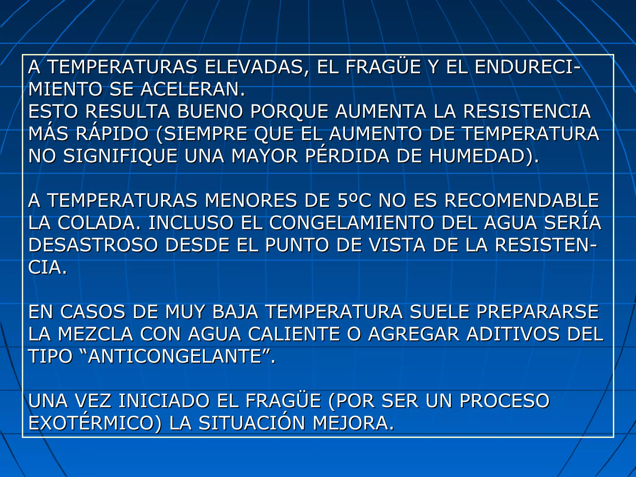 A TEMPERATURAS ELEVADAS, EL FRAGÜE Y EL ENDURECI-A TEMPERATURAS ELEVADAS, EL FRAGÜE Y EL ENDURECI-
MIENTO SE ACELERAN.MIENTO SE ACELERAN.
ESTO RESULTA BUENO PORQUE AUMENTA LA RESISTENCIAESTO RESULTA BUENO PORQUE AUMENTA LA RESISTENCIA
MÁS RÁPIDO (SIEMPRE QUE EL AUMENTO DE TEMPERATURAMÁS RÁPIDO (SIEMPRE QUE EL AUMENTO DE TEMPERATURA
NO SIGNIFIQUE UNA MAYOR PÉRDIDA DE HUMEDAD).NO SIGNIFIQUE UNA MAYOR PÉRDIDA DE HUMEDAD).
A TEMPERATURAS MENORES DE 5ºC NO ES RECOMENDABLEA TEMPERATURAS MENORES DE 5ºC NO ES RECOMENDABLE
LA COLADA. INCLUSO EL CONGELAMIENTO DEL AGUA SERÍALA COLADA. INCLUSO EL CONGELAMIENTO DEL AGUA SERÍA
DESASTROSO DESDE EL PUNTO DE VISTA DE LA RESISTEN-DESASTROSO DESDE EL PUNTO DE VISTA DE LA RESISTEN-
CIA.CIA.
EN CASOS DE MUY BAJA TEMPERATURA SUELE PREPARARSEEN CASOS DE MUY BAJA TEMPERATURA SUELE PREPARARSE
LA MEZCLA CON AGUA CALIENTE O AGREGAR ADITIVOS DELLA MEZCLA CON AGUA CALIENTE O AGREGAR ADITIVOS DEL
TIPO “ANTICONGELANTE”.TIPO “ANTICONGELANTE”.
UNA VEZ INICIADO EL FRAGÜE (POR SER UN PROCESOUNA VEZ INICIADO EL FRAGÜE (POR SER UN PROCESO
EXOTÉRMICO) LA SITUACIÓN MEJORA.EXOTÉRMICO) LA SITUACIÓN MEJORA.
 