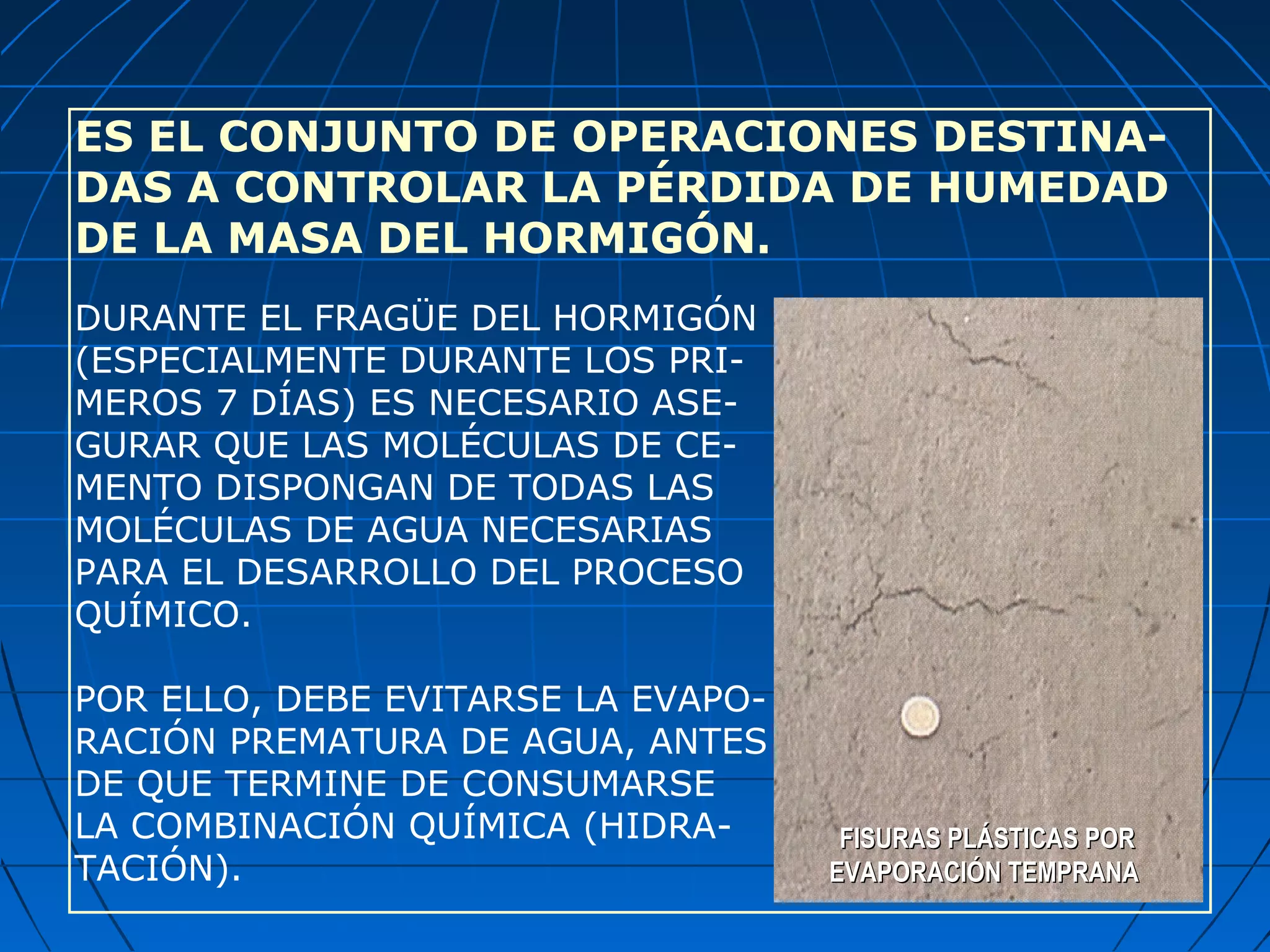 ES EL CONJUNTO DE OPERACIONES DESTINA-
DAS A CONTROLAR LA PÉRDIDA DE HUMEDAD
DE LA MASA DEL HORMIGÓN.
DURANTE EL FRAGÜE DEL HORMIGÓN
(ESPECIALMENTE DURANTE LOS PRI-
MEROS 7 DÍAS) ES NECESARIO ASE-
GURAR QUE LAS MOLÉCULAS DE CE-
MENTO DISPONGAN DE TODAS LAS
MOLÉCULAS DE AGUA NECESARIAS
PARA EL DESARROLLO DEL PROCESO
QUÍMICO.
POR ELLO, DEBE EVITARSE LA EVAPO-
RACIÓN PREMATURA DE AGUA, ANTES
DE QUE TERMINE DE CONSUMARSE
LA COMBINACIÓN QUÍMICA (HIDRA-
TACIÓN).
FISURAS PLÁSTICAS PORFISURAS PLÁSTICAS POR
EVAPORACIÓN TEMPRANAEVAPORACIÓN TEMPRANA
 