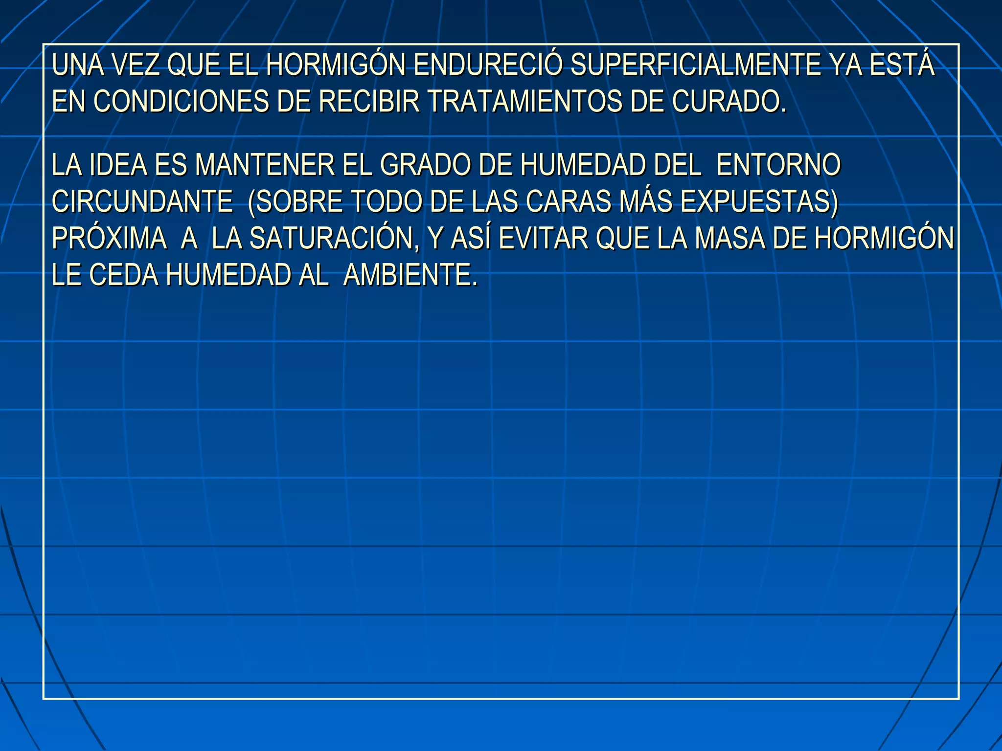 UNA VEZ QUE EL HORMIGÓN ENDURECIÓ SUPERFICIALMENTE YA ESTÁUNA VEZ QUE EL HORMIGÓN ENDURECIÓ SUPERFICIALMENTE YA ESTÁ
EN CONDICIONES DE RECIBIR TRATAMIENTOS DE CURADO.EN CONDICIONES DE RECIBIR TRATAMIENTOS DE CURADO.
LA IDEA ES MANTENER EL GRADO DE HUMEDAD DEL ENTORNOLA IDEA ES MANTENER EL GRADO DE HUMEDAD DEL ENTORNO
CIRCUNDANTE (SOBRE TODO DE LAS CARAS MÁS EXPUESTAS)CIRCUNDANTE (SOBRE TODO DE LAS CARAS MÁS EXPUESTAS)
PRÓXIMA A LA SATURACIÓN, Y ASÍ EVITAR QUE LA MASA DE HORMIGÓNPRÓXIMA A LA SATURACIÓN, Y ASÍ EVITAR QUE LA MASA DE HORMIGÓN
LE CEDA HUMEDAD AL AMBIENTE.LE CEDA HUMEDAD AL AMBIENTE.
 