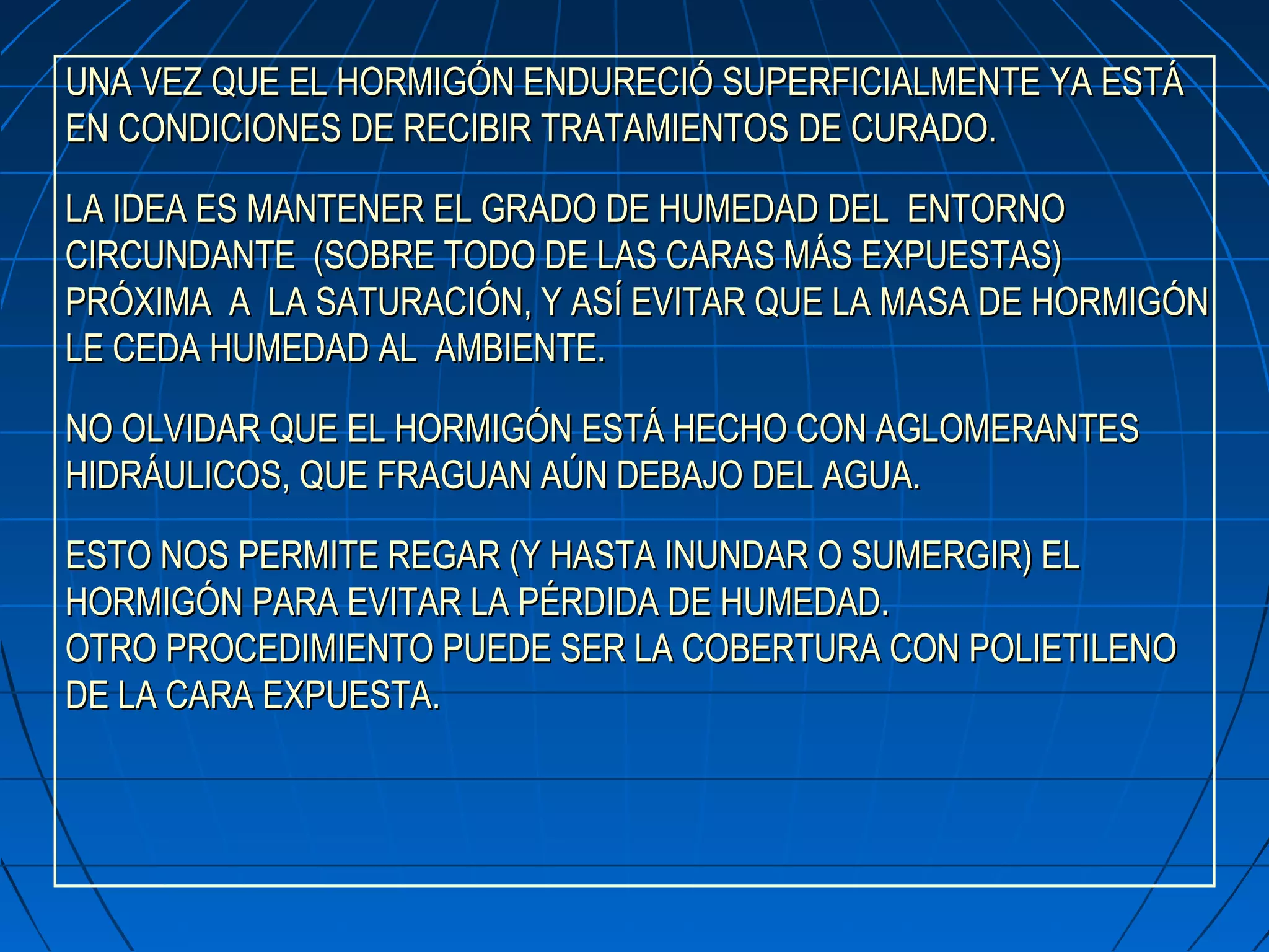 UNA VEZ QUE EL HORMIGÓN ENDURECIÓ SUPERFICIALMENTE YA ESTÁUNA VEZ QUE EL HORMIGÓN ENDURECIÓ SUPERFICIALMENTE YA ESTÁ
EN CONDICIONES DE RECIBIR TRATAMIENTOS DE CURADO.EN CONDICIONES DE RECIBIR TRATAMIENTOS DE CURADO.
LA IDEA ES MANTENER EL GRADO DE HUMEDAD DEL ENTORNOLA IDEA ES MANTENER EL GRADO DE HUMEDAD DEL ENTORNO
CIRCUNDANTE (SOBRE TODO DE LAS CARAS MÁS EXPUESTAS)CIRCUNDANTE (SOBRE TODO DE LAS CARAS MÁS EXPUESTAS)
PRÓXIMA A LA SATURACIÓN, Y ASÍ EVITAR QUE LA MASA DE HORMIGÓNPRÓXIMA A LA SATURACIÓN, Y ASÍ EVITAR QUE LA MASA DE HORMIGÓN
LE CEDA HUMEDAD AL AMBIENTE.LE CEDA HUMEDAD AL AMBIENTE.
NO OLVIDAR QUE EL HORMIGÓN ESTÁ HECHO CON AGLOMERANTESNO OLVIDAR QUE EL HORMIGÓN ESTÁ HECHO CON AGLOMERANTES
HIDRÁULICOS, QUE FRAGUAN AÚN DEBAJO DEL AGUA.HIDRÁULICOS, QUE FRAGUAN AÚN DEBAJO DEL AGUA.
ESTO NOS PERMITE REGAR (Y HASTA INUNDAR O SUMERGIR) ELESTO NOS PERMITE REGAR (Y HASTA INUNDAR O SUMERGIR) EL
HORMIGÓN PARA EVITAR LA PÉRDIDA DE HUMEDAD.HORMIGÓN PARA EVITAR LA PÉRDIDA DE HUMEDAD.
OTRO PROCEDIMIENTO PUEDE SER LA COBERTURA CON POLIETILENOOTRO PROCEDIMIENTO PUEDE SER LA COBERTURA CON POLIETILENO
DE LA CARA EXPUESTADE LA CARA EXPUESTA..
 