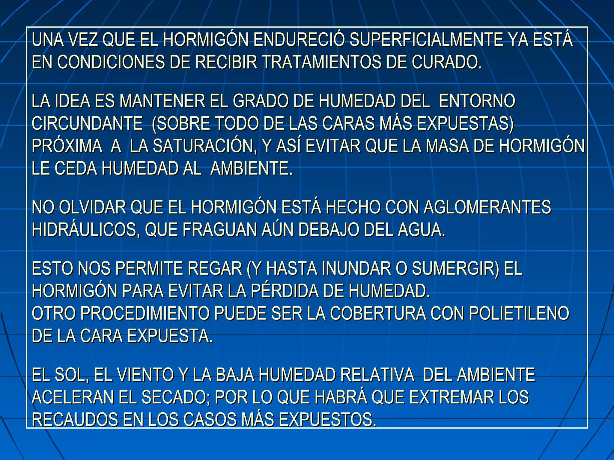 UNA VEZ QUE EL HORMIGÓN ENDURECIÓ SUPERFICIALMENTE YA ESTÁUNA VEZ QUE EL HORMIGÓN ENDURECIÓ SUPERFICIALMENTE YA ESTÁ
EN CONDICIONES DE RECIBIR TRATAMIENTOS DE CURADO.EN CONDICIONES DE RECIBIR TRATAMIENTOS DE CURADO.
LA IDEA ES MANTENER EL GRADO DE HUMEDAD DEL ENTORNOLA IDEA ES MANTENER EL GRADO DE HUMEDAD DEL ENTORNO
CIRCUNDANTE (SOBRE TODO DE LAS CARAS MÁS EXPUESTAS)CIRCUNDANTE (SOBRE TODO DE LAS CARAS MÁS EXPUESTAS)
PRÓXIMA A LA SATURACIÓN, Y ASÍ EVITAR QUE LA MASA DE HORMIGÓNPRÓXIMA A LA SATURACIÓN, Y ASÍ EVITAR QUE LA MASA DE HORMIGÓN
LE CEDA HUMEDAD AL AMBIENTE.LE CEDA HUMEDAD AL AMBIENTE.
NO OLVIDAR QUE EL HORMIGÓN ESTÁ HECHO CON AGLOMERANTESNO OLVIDAR QUE EL HORMIGÓN ESTÁ HECHO CON AGLOMERANTES
HIDRÁULICOS, QUE FRAGUAN AÚN DEBAJO DEL AGUA.HIDRÁULICOS, QUE FRAGUAN AÚN DEBAJO DEL AGUA.
ESTO NOS PERMITE REGAR (Y HASTA INUNDAR O SUMERGIR) ELESTO NOS PERMITE REGAR (Y HASTA INUNDAR O SUMERGIR) EL
HORMIGÓN PARA EVITAR LA PÉRDIDA DE HUMEDAD.HORMIGÓN PARA EVITAR LA PÉRDIDA DE HUMEDAD.
OTRO PROCEDIMIENTO PUEDE SER LA COBERTURA CON POLIETILENOOTRO PROCEDIMIENTO PUEDE SER LA COBERTURA CON POLIETILENO
DE LA CARA EXPUESTADE LA CARA EXPUESTA..
EL SOL, EL VIENTO Y LA BAJA HUMEDAD RELATIVA DEL AMBIENTEEL SOL, EL VIENTO Y LA BAJA HUMEDAD RELATIVA DEL AMBIENTE
ACELERAN EL SECADO; POR LO QUE HABRÁ QUE EXTREMAR LOSACELERAN EL SECADO; POR LO QUE HABRÁ QUE EXTREMAR LOS
RECAUDOS EN LOS CASOS MÁS EXPUESTOS.RECAUDOS EN LOS CASOS MÁS EXPUESTOS.
 