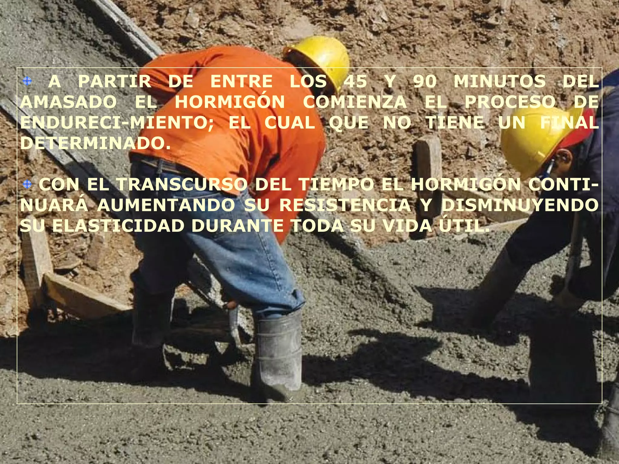 A PARTIR DE ENTRE LOS 45 Y 90 MINUTOS DEL
AMASADO EL HORMIGÓN COMIENZA EL PROCESO DE
ENDURECI-MIENTO; EL CUAL QUE NO TIENE UN FINAL
DETERMINADO.
CON EL TRANSCURSO DEL TIEMPO EL HORMIGÓN CONTI-
NUARÁ AUMENTANDO SU RESISTENCIA Y DISMINUYENDO
SU ELASTICIDAD DURANTE TODA SU VIDA ÚTIL.
 