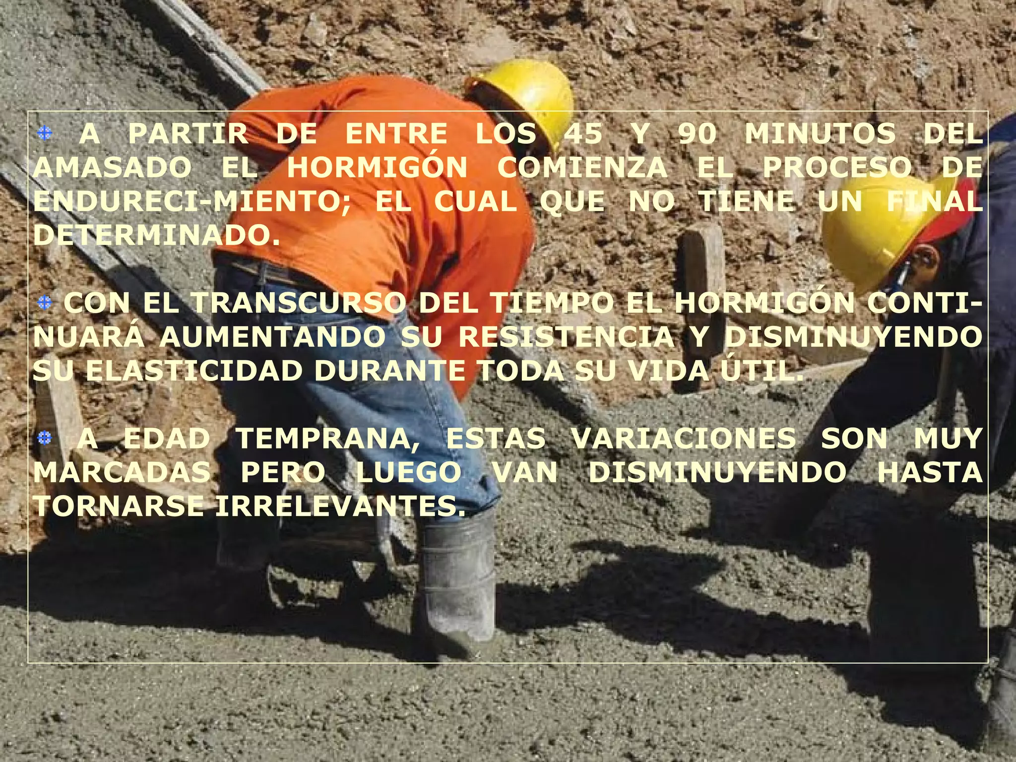 A PARTIR DE ENTRE LOS 45 Y 90 MINUTOS DEL
AMASADO EL HORMIGÓN COMIENZA EL PROCESO DE
ENDURECI-MIENTO; EL CUAL QUE NO TIENE UN FINAL
DETERMINADO.
CON EL TRANSCURSO DEL TIEMPO EL HORMIGÓN CONTI-
NUARÁ AUMENTANDO SU RESISTENCIA Y DISMINUYENDO
SU ELASTICIDAD DURANTE TODA SU VIDA ÚTIL.
A EDAD TEMPRANA, ESTAS VARIACIONES SON MUY
MARCADAS PERO LUEGO VAN DISMINUYENDO HASTA
TORNARSE IRRELEVANTES.
 