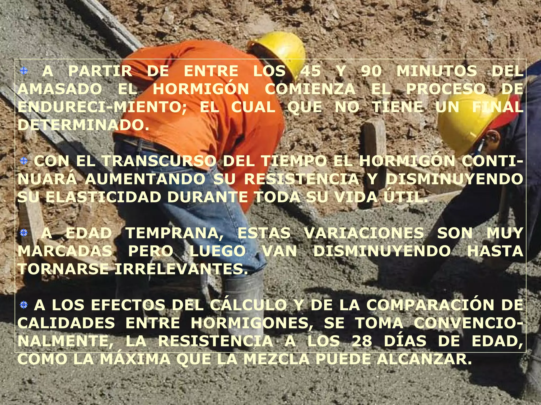 A PARTIR DE ENTRE LOS 45 Y 90 MINUTOS DEL
AMASADO EL HORMIGÓN COMIENZA EL PROCESO DE
ENDURECI-MIENTO; EL CUAL QUE NO TIENE UN FINAL
DETERMINADO.
CON EL TRANSCURSO DEL TIEMPO EL HORMIGÓN CONTI-
NUARÁ AUMENTANDO SU RESISTENCIA Y DISMINUYENDO
SU ELASTICIDAD DURANTE TODA SU VIDA ÚTIL.
A EDAD TEMPRANA, ESTAS VARIACIONES SON MUY
MARCADAS PERO LUEGO VAN DISMINUYENDO HASTA
TORNARSE IRRELEVANTES.
A LOS EFECTOS DEL CÁLCULO Y DE LA COMPARACIÓN DE
CALIDADES ENTRE HORMIGONES, SE TOMA CONVENCIO-
NALMENTE, LA RESISTENCIA A LOS 28 DÍAS DE EDAD,
COMO LA MÁXIMA QUE LA MEZCLA PUEDE ALCANZAR.
 