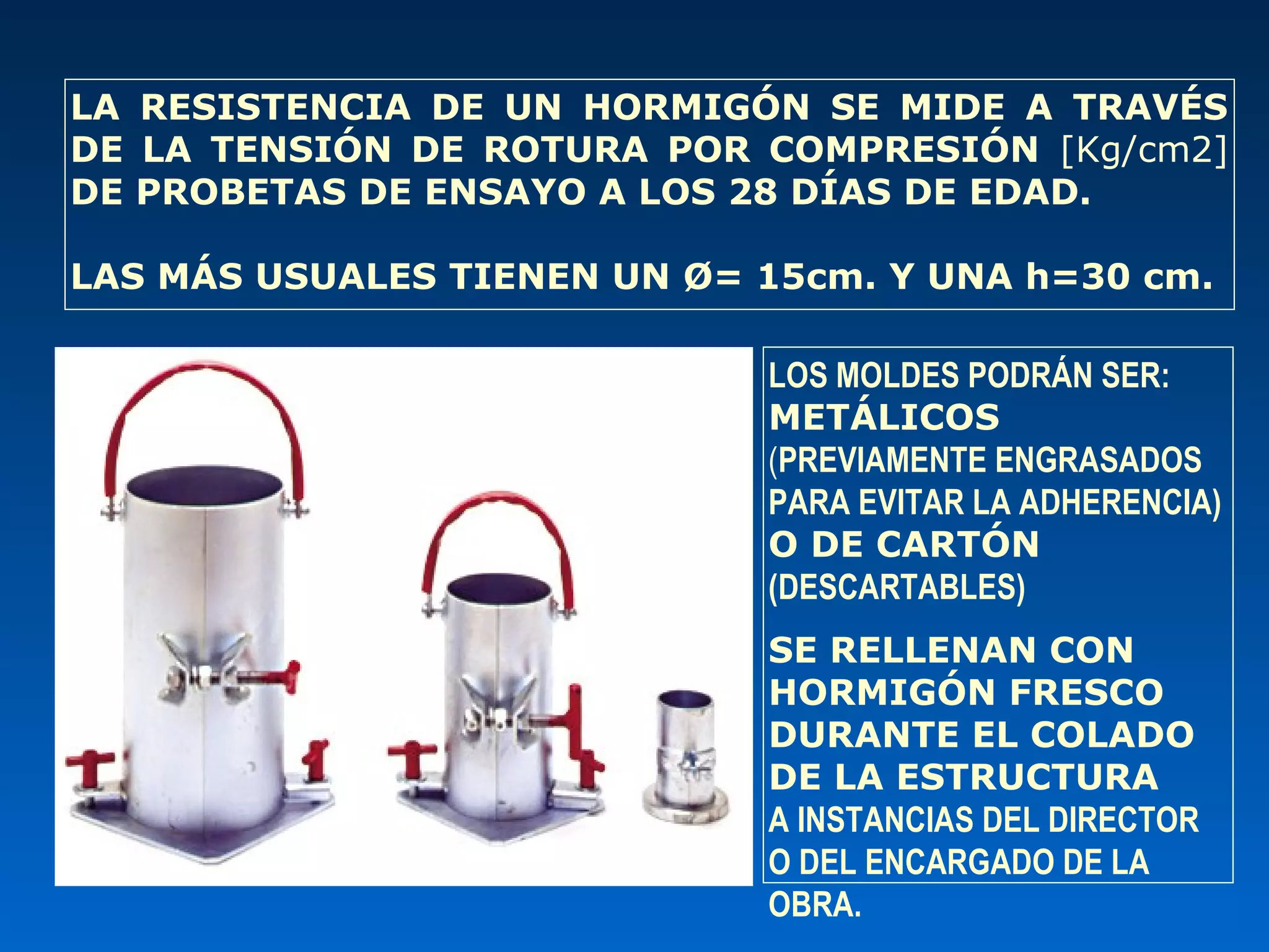 LOS MOLDES PODRÁN SER:
METÁLICOS
(PREVIAMENTE ENGRASADOS
PARA EVITAR LA ADHERENCIA)
O DE CARTÓN
(DESCARTABLES)
SE RELLENAN CON
HORMIGÓN FRESCO
DURANTE EL COLADO
DE LA ESTRUCTURA
A INSTANCIAS DEL DIRECTOR
O DEL ENCARGADO DE LA
OBRA.
LA RESISTENCIA DE UN HORMIGÓN SE MIDE A TRAVÉS
DE LA TENSIÓN DE ROTURA POR COMPRESIÓN [Kg/cm2]
DE PROBETAS DE ENSAYO A LOS 28 DÍAS DE EDAD.
LAS MÁS USUALES TIENEN UN Ø= 15cm. Y UNA h=30 cm.
 