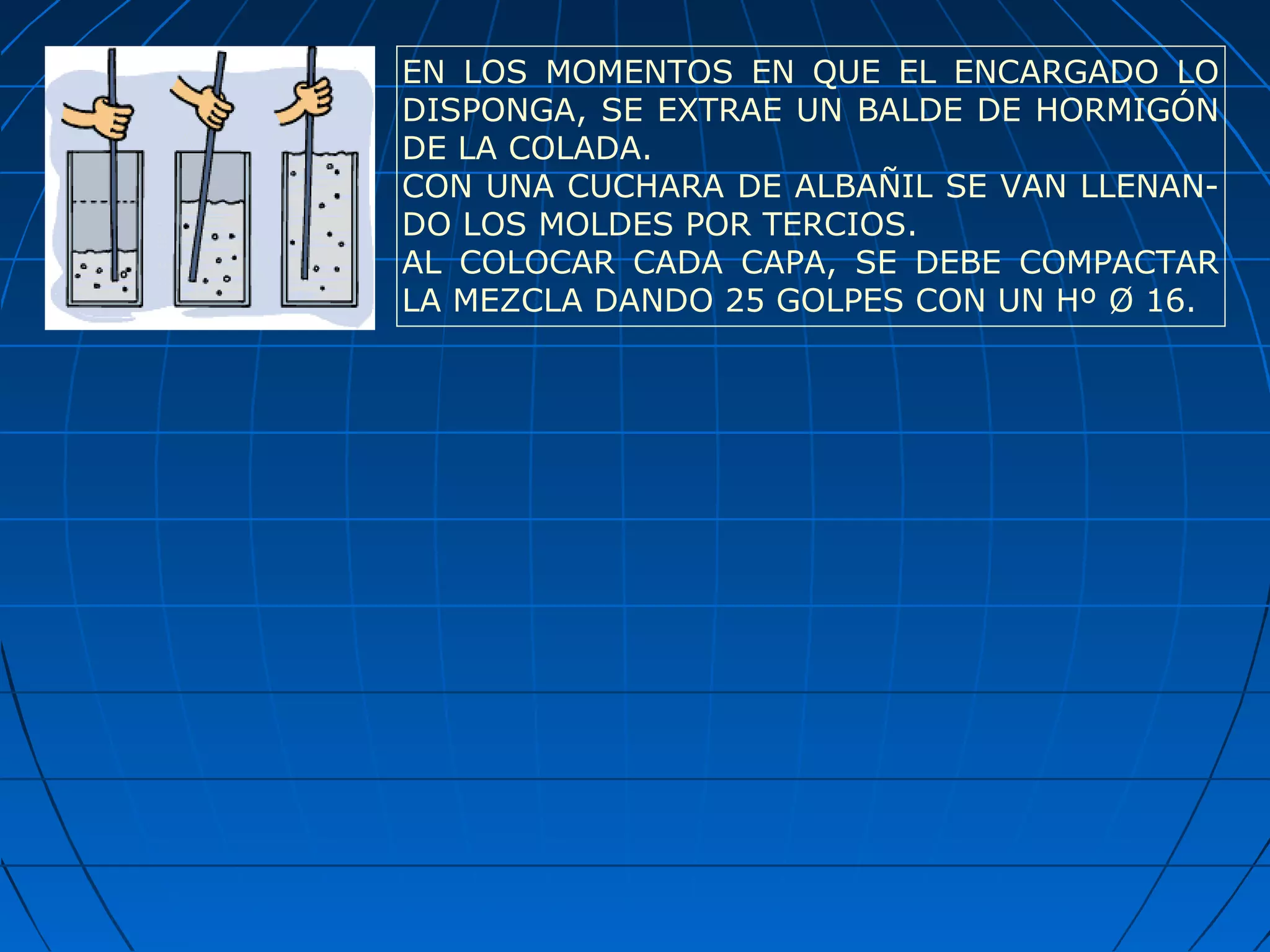 EN LOS MOMENTOS EN QUE EL ENCARGADO LO
DISPONGA, SE EXTRAE UN BALDE DE HORMIGÓN
DE LA COLADA.
CON UNA CUCHARA DE ALBAÑIL SE VAN LLENAN-
DO LOS MOLDES POR TERCIOS.
AL COLOCAR CADA CAPA, SE DEBE COMPACTAR
LA MEZCLA DANDO 25 GOLPES CON UN Hº Ø 16.
 