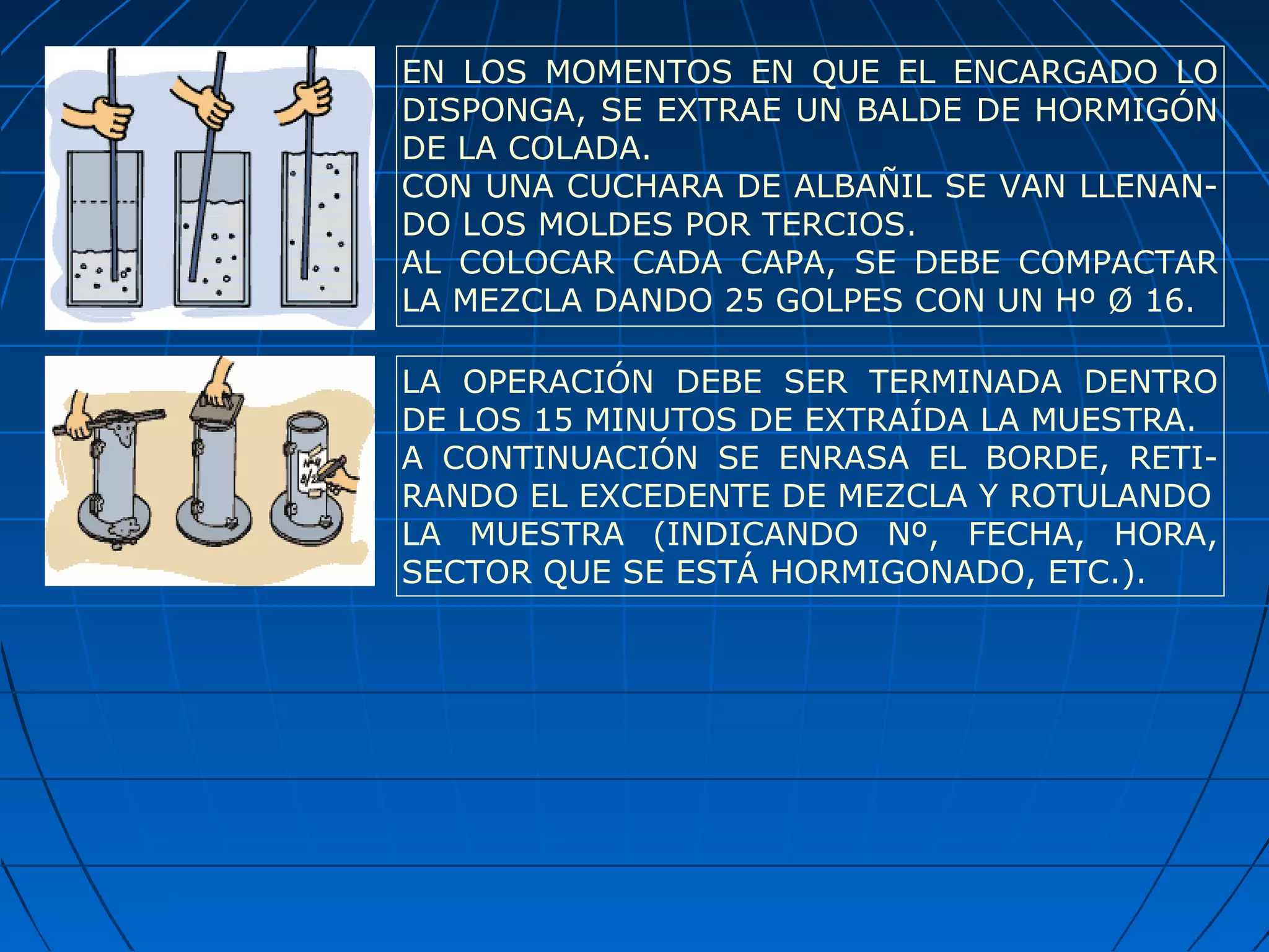 LA OPERACIÓN DEBE SER TERMINADA DENTRO
DE LOS 15 MINUTOS DE EXTRAÍDA LA MUESTRA.
A CONTINUACIÓN SE ENRASA EL BORDE, RETI-
RANDO EL EXCEDENTE DE MEZCLA Y ROTULANDO
LA MUESTRA (INDICANDO Nº, FECHA, HORA,
SECTOR QUE SE ESTÁ HORMIGONADO, ETC.).
EN LOS MOMENTOS EN QUE EL ENCARGADO LO
DISPONGA, SE EXTRAE UN BALDE DE HORMIGÓN
DE LA COLADA.
CON UNA CUCHARA DE ALBAÑIL SE VAN LLENAN-
DO LOS MOLDES POR TERCIOS.
AL COLOCAR CADA CAPA, SE DEBE COMPACTAR
LA MEZCLA DANDO 25 GOLPES CON UN Hº Ø 16.
 