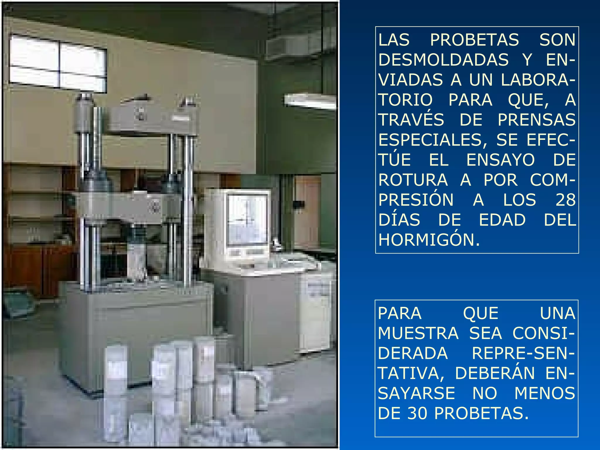 LAS PROBETAS SON
DESMOLDADAS Y EN-
VIADAS A UN LABORA-
TORIO PARA QUE, A
TRAVÉS DE PRENSAS
ESPECIALES, SE EFEC-
TÚE EL ENSAYO DE
ROTURA A POR COM-
PRESIÓN A LOS 28
DÍAS DE EDAD DEL
HORMIGÓN.
PARA QUE UNA
MUESTRA SEA CONSI-
DERADA REPRE-SEN-
TATIVA, DEBERÁN EN-
SAYARSE NO MENOS
DE 30 PROBETAS.
 