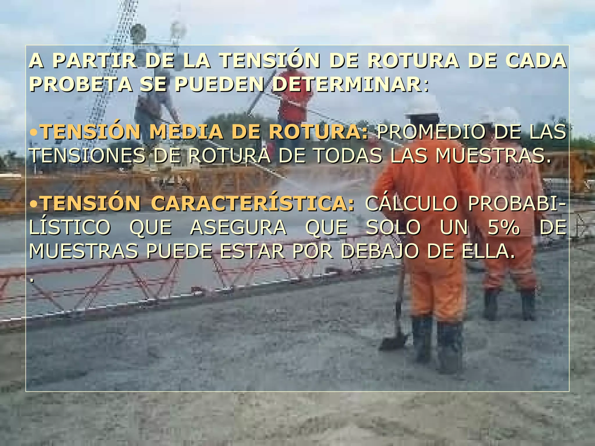 A PARTIR DE LA TENSIÓN DE ROTURA DE CADAA PARTIR DE LA TENSIÓN DE ROTURA DE CADA
PROBETA SE PUEDEN DETERMINARPROBETA SE PUEDEN DETERMINAR::
•TENSIÓN MEDIA DE ROTURA:TENSIÓN MEDIA DE ROTURA: PROMEDIO DE LASPROMEDIO DE LAS
TENSIONES DE ROTURA DE TODAS LAS MUESTRAS.TENSIONES DE ROTURA DE TODAS LAS MUESTRAS.
•TENSIÓN CARACTERÍSTICA:TENSIÓN CARACTERÍSTICA: CÁLCULO PROBABI-CÁLCULO PROBABI-
LÍSTICO QUE ASEGURA QUE SOLO UN 5% DELÍSTICO QUE ASEGURA QUE SOLO UN 5% DE
MUESTRAS PUEDE ESTAR POR DEBAJO DE ELLA.MUESTRAS PUEDE ESTAR POR DEBAJO DE ELLA.
..
 