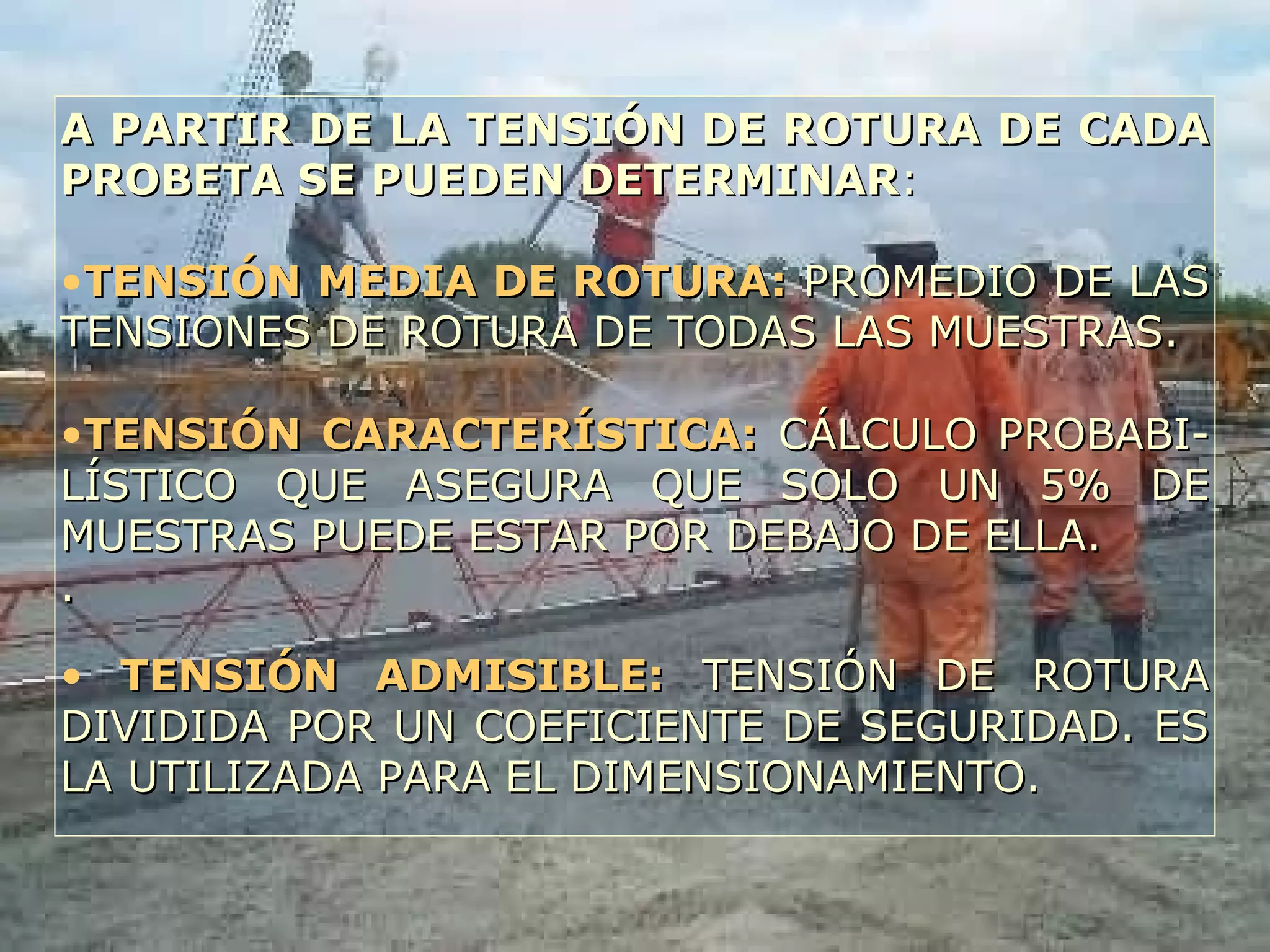 A PARTIR DE LA TENSIÓN DE ROTURA DE CADAA PARTIR DE LA TENSIÓN DE ROTURA DE CADA
PROBETA SE PUEDEN DETERMINARPROBETA SE PUEDEN DETERMINAR::
•TENSIÓN MEDIA DE ROTURA:TENSIÓN MEDIA DE ROTURA: PROMEDIO DE LASPROMEDIO DE LAS
TENSIONES DE ROTURA DE TODAS LAS MUESTRAS.TENSIONES DE ROTURA DE TODAS LAS MUESTRAS.
•TENSIÓN CARACTERÍSTICA:TENSIÓN CARACTERÍSTICA: CÁLCULO PROBABI-CÁLCULO PROBABI-
LÍSTICO QUE ASEGURA QUE SOLO UN 5% DELÍSTICO QUE ASEGURA QUE SOLO UN 5% DE
MUESTRAS PUEDE ESTAR POR DEBAJO DE ELLA.MUESTRAS PUEDE ESTAR POR DEBAJO DE ELLA.
..
• TENSIÓN ADMISIBLE:TENSIÓN ADMISIBLE: TENSIÓN DE ROTURATENSIÓN DE ROTURA
DIVIDIDA POR UN COEFICIENTE DE SEGURIDAD. ESDIVIDIDA POR UN COEFICIENTE DE SEGURIDAD. ES
LA UTILIZADA PARA EL DIMENSIONAMIENTO.LA UTILIZADA PARA EL DIMENSIONAMIENTO.
 