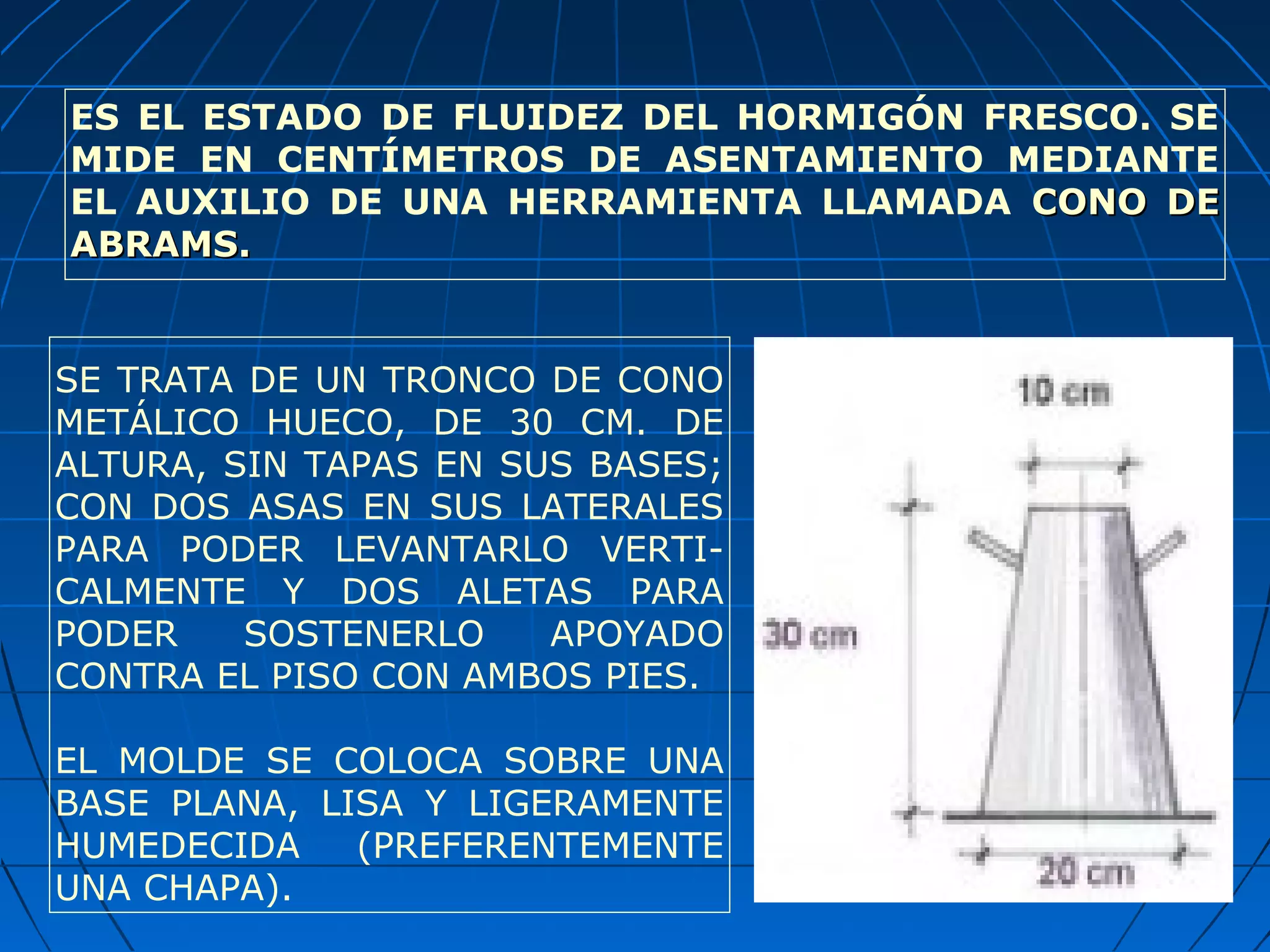 ES EL ESTADO DE FLUIDEZ DEL HORMIGÓN FRESCO. SE
MIDE EN CENTÍMETROS DE ASENTAMIENTO MEDIANTE
EL AUXILIO DE UNA HERRAMIENTA LLAMADA CONO DECONO DE
ABRAMS.ABRAMS.
SE TRATA DE UN TRONCO DE CONO
METÁLICO HUECO, DE 30 CM. DE
ALTURA, SIN TAPAS EN SUS BASES;
CON DOS ASAS EN SUS LATERALES
PARA PODER LEVANTARLO VERTI-
CALMENTE Y DOS ALETAS PARA
PODER SOSTENERLO APOYADO
CONTRA EL PISO CON AMBOS PIES.
EL MOLDE SE COLOCA SOBRE UNA
BASE PLANA, LISA Y LIGERAMENTE
HUMEDECIDA (PREFERENTEMENTE
UNA CHAPA).
 