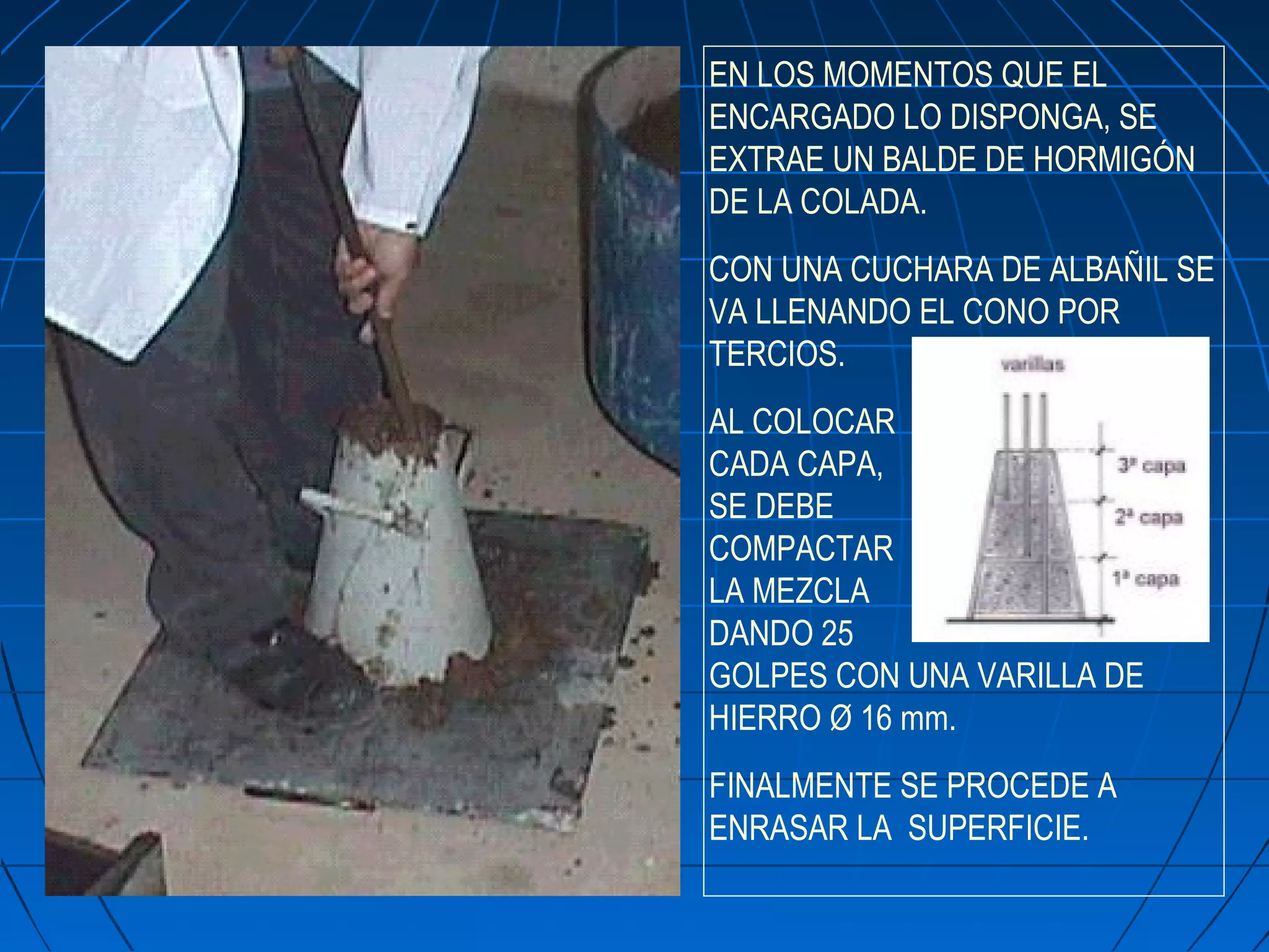 EN LOS MOMENTOS QUE EL
ENCARGADO LO DISPONGA, SE
EXTRAE UN BALDE DE HORMIGÓN
DE LA COLADA.
CON UNA CUCHARA DE ALBAÑIL SE
VA LLENANDO EL CONO POR
TERCIOS.
AL COLOCAR
CADA CAPA,
SE DEBE
COMPACTAR
LA MEZCLA
DANDO 25
GOLPES CON UNA VARILLA DE
HIERRO Ø 16 mm.
FINALMENTE SE PROCEDE A
ENRASAR LA SUPERFICIE.
 