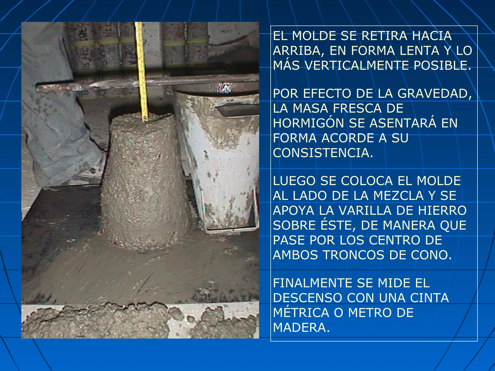 EL MOLDE SE RETIRA HACIA
ARRIBA, EN FORMA LENTA Y LO
MÁS VERTICALMENTE POSIBLE.
POR EFECTO DE LA GRAVEDAD,
LA MASA FRESCA DE
HORMIGÓN SE ASENTARÁ EN
FORMA ACORDE A SU
CONSISTENCIA.
LUEGO SE COLOCA EL MOLDE
AL LADO DE LA MEZCLA Y SE
APOYA LA VARILLA DE HIERRO
SOBRE ÉSTE, DE MANERA QUE
PASE POR LOS CENTRO DE
AMBOS TRONCOS DE CONO.
FINALMENTE SE MIDE EL
DESCENSO CON UNA CINTA
MÉTRICA O METRO DE
MADERA.
 