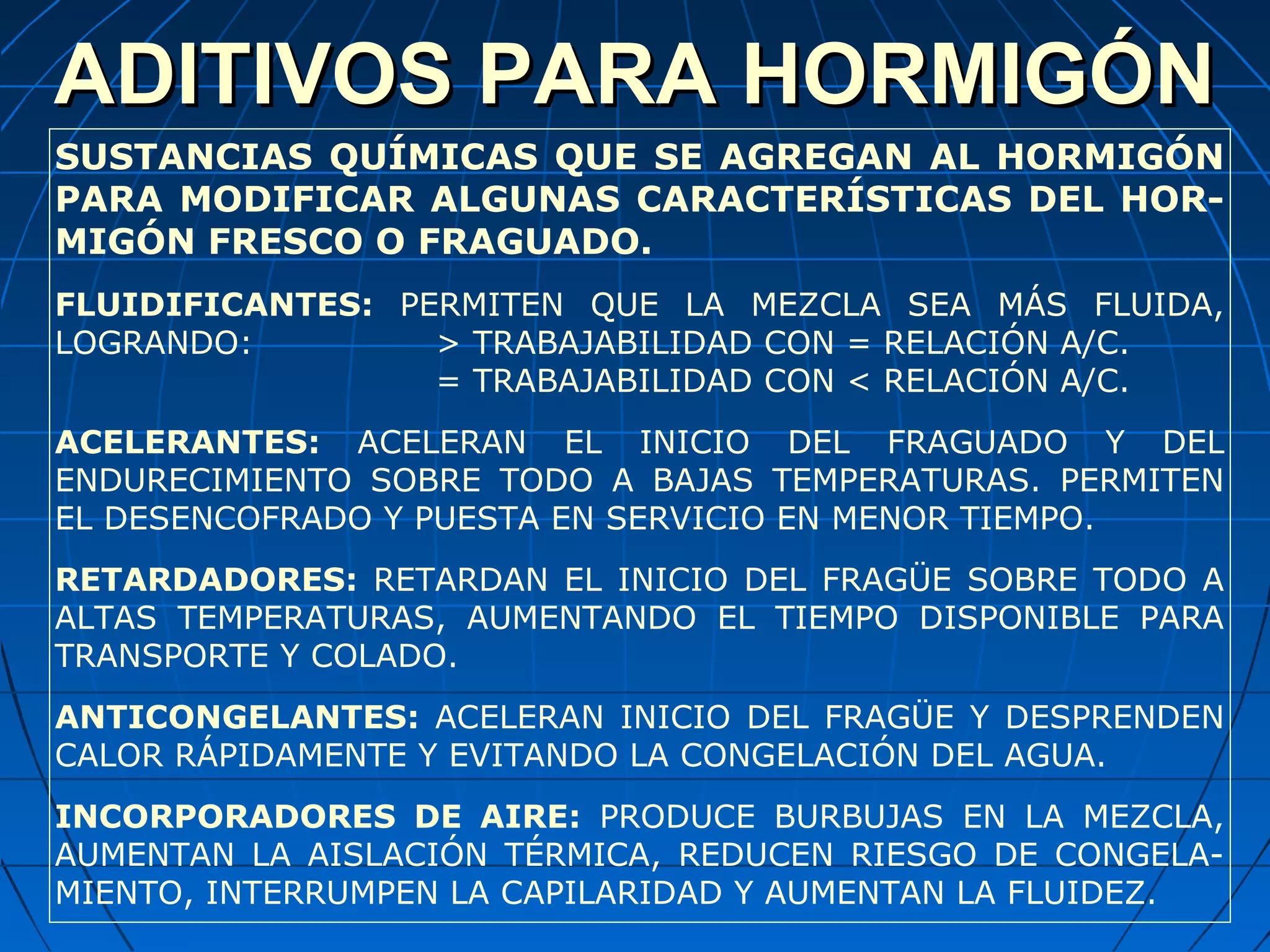 ADITIVOS PARA HORMIGÓNADITIVOS PARA HORMIGÓN
SUSTANCIAS QUÍMICAS QUE SE AGREGAN AL HORMIGÓN
PARA MODIFICAR ALGUNAS CARACTERÍSTICAS DEL HOR-
MIGÓN FRESCO O FRAGUADO.
FLUIDIFICANTES: PERMITEN QUE LA MEZCLA SEA MÁS FLUIDA,
LOGRANDO: > TRABAJABILIDAD CON = RELACIÓN A/C.
= TRABAJABILIDAD CON < RELACIÓN A/C.
ACELERANTES: ACELERAN EL INICIO DEL FRAGUADO Y DEL
ENDURECIMIENTO SOBRE TODO A BAJAS TEMPERATURAS. PERMITEN
EL DESENCOFRADO Y PUESTA EN SERVICIO EN MENOR TIEMPO.
RETARDADORES: RETARDAN EL INICIO DEL FRAGÜE SOBRE TODO A
ALTAS TEMPERATURAS, AUMENTANDO EL TIEMPO DISPONIBLE PARA
TRANSPORTE Y COLADO.
ANTICONGELANTES: ACELERAN INICIO DEL FRAGÜE Y DESPRENDEN
CALOR RÁPIDAMENTE Y EVITANDO LA CONGELACIÓN DEL AGUA.
INCORPORADORES DE AIRE: PRODUCE BURBUJAS EN LA MEZCLA,
AUMENTAN LA AISLACIÓN TÉRMICA, REDUCEN RIESGO DE CONGELA-
MIENTO, INTERRUMPEN LA CAPILARIDAD Y AUMENTAN LA FLUIDEZ.
 