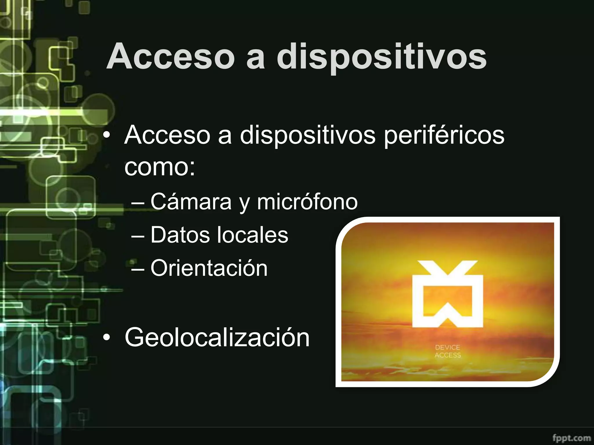 Acceso a dispositivos

• Acceso a dispositivos periféricos
  como:
  – Cámara y micrófono
  – Datos locales
  – Orientación


• Geolocalización
 