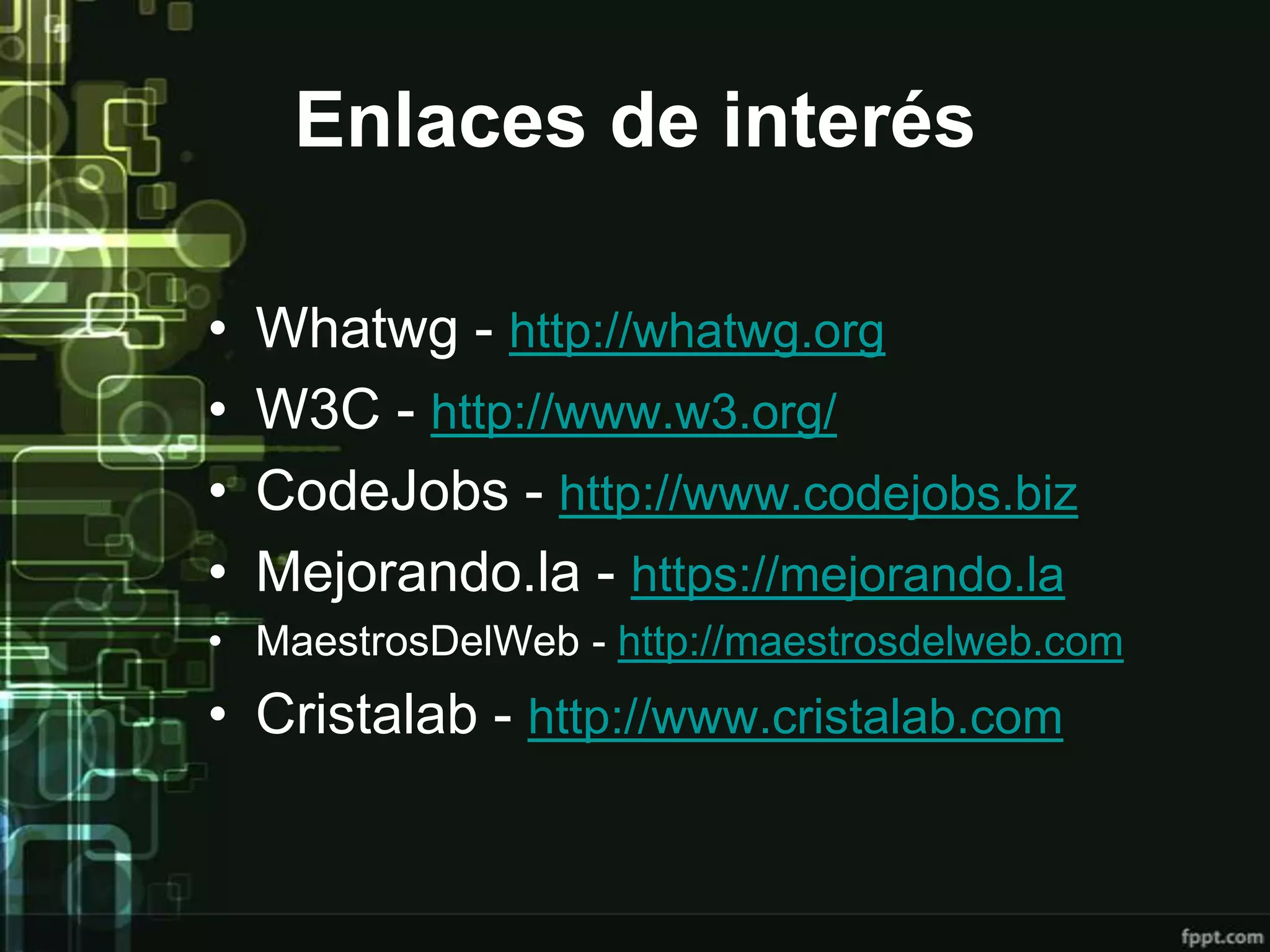 Enlaces de interés

•   Whatwg - http://whatwg.org
•   W3C - http://www.w3.org/
•   CodeJobs - http://www.codejobs.biz
•   Mejorando.la - https://mejorando.la
• MaestrosDelWeb - http://maestrosdelweb.com
• Cristalab - http://www.cristalab.com
 