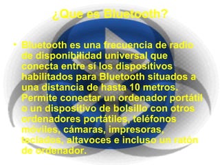 ¿Que es Bluetooth? Bluetooth es una frecuencia de radio de disponibilidad universal que conecta entre sí los dispositivos habilitados para Bluetooth situados a una distancia de hasta 10 metros. Permite conectar un ordenador portátil o un dispositivo de bolsillo con otros ordenadores portátiles, teléfonos móviles, cámaras, impresoras, teclados, altavoces e incluso un ratón de ordenador. 