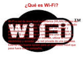 ¿Qué es Wi-Fi? Wi-Fi o red de área local inalámbrica (WLAN) es una red de TI de tamaño medio que utiliza la frecuencia de radio 802.11a, 802.11b o 802.11g en lugar de cables y permite realizar diversas conexiones inalámbricas a Internet. Si sabe dónde se encuentra una red Wi-Fi o WLAN, puede navegar por Internet, utilizar el correo electrónico y acceder a la red privada de una empresa. Esta es una buena opción para un empleado móvil que   pasa fuera de su compañía . 