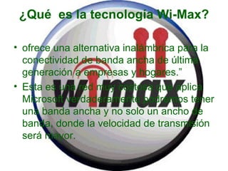 ¿Qué  es la tecnología Wi-Max? ofrece una alternativa inalámbrica para la conectividad de banda ancha de última generación a empresas y hogares.” Esta es una red muy costosa que aplica Microsoft verdaderamente podremos tener una banda ancha y no solo un ancho de banda, donde la velocidad de transmisión será mayor. 