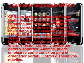 ¿Qué es la tecnología GPRS? GPRS es la sigla de General Packet Radio Services (servicios generales de paquetes por radio). Se transmite a través de redes de telefonía móvil y envía datos a una velocidad de hasta 114 Kbps. El usuario puede utilizar el teléfono móvil y el ordenador de bolsillo para navegar por Internet, enviar y recibir correo, y descargar datos y soportes. Además, puede emplearse como conexión para el ordenador portátil u otros dispositivos móviles.   