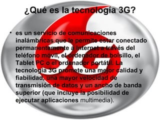 ¿Qué es la tecnología 3G? es un servicio de comunicaciones inalámbricas que le permite estar conectado permanentemente a Internet a través del teléfono móvil, el ordenador de bolsillo, el Tablet PC o el ordenador portátil. La tecnología 3G promete una mejor calidad y fiabilidad, una mayor velocidad de transmisión de datos y un ancho de banda superior (que incluye la posibilidad de ejecutar aplicaciones  multimedia).  