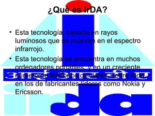 ¿Qué es IrDA? Esta tecnología, basada en rayos luminosos que se mueven en el espectro infrarrojo. Esta tecnología se encuentra en muchos ordenadores portátiles, y en un creciente número de teléfonos celulares, sobre todo en los de fabricantes líderes como Nokia y Ericsson. 
