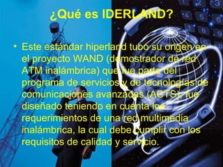¿Qué es IDERLAND? Este estándar hiperland tubo su origen en el proyecto WAND (demostrador de red ATM inalámbrica) que fue parte del programa de servicios y de tecnologías de comunicaciones avanzadas (ACTS), fue diseñado teniendo en cuenta los requerimientos de una red multimedia inalámbrica, la cual debe cumplir con los requisitos de calidad y servicio. 