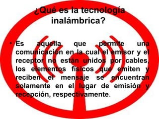 ¿Qué es la tecnología inalámbrica?   Es aquella que permite una comunicación en la cual el emisor y el receptor no están unidos por cables, los elementos físicos que emiten y reciben el mensaje se encuentran solamente en el lugar de emisión y recepción, respectivamente .  